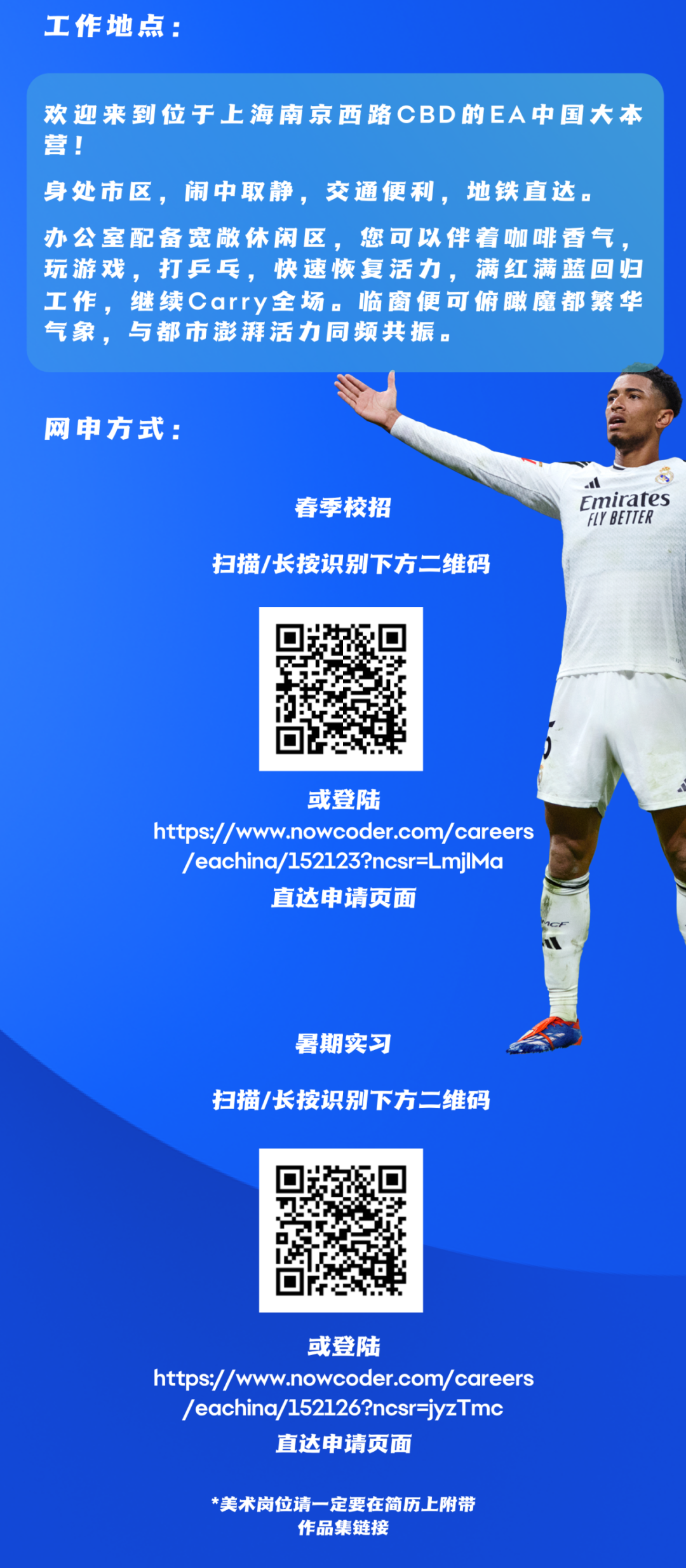 <p>工作地点:</p>
<p>欢迎来到位于上海南京西路CBD的EA中国大本<br/>营!</p>
<p>身处市区，闹中取静，交通便利，地铁直达。<br/>办公室配备宽敞休闲区，您可以伴着咖啡香气<br/>玩游戏，打乒乓，快速恢复活力，满红满蓝回归<br/>工作，继续carry全场。临窗便可俯瞰魔都繁华<br/>气象，与都市澎湃活力同频共振。</p>
<p>网申方式:</p>
<p>春季校招</p>
<p>扫描/长按识别下方二维码</p>
<p> </p>
<p>Emirates<br/>FLY BETTER</p>
<p>或登陆</p>
<p>https://w<br/>.nowcoder.com/careers</p>
<p>/eachina/152123?ncsr=LmjlMa</p>
<p>直达申请页面</p>
<p>暑期实习</p>
<p>扫描/长按识别下方二维码</p>
<p>或登陆</p>
<p>https://www.nowcoder.com/careers</p>
<p>/eachina/152126?ncsr=jyzTmc</p>
<p>直达申请页面</p>
<p>美术岗位请一定要在简历上附带</p>
<p>作品集链接</p>
