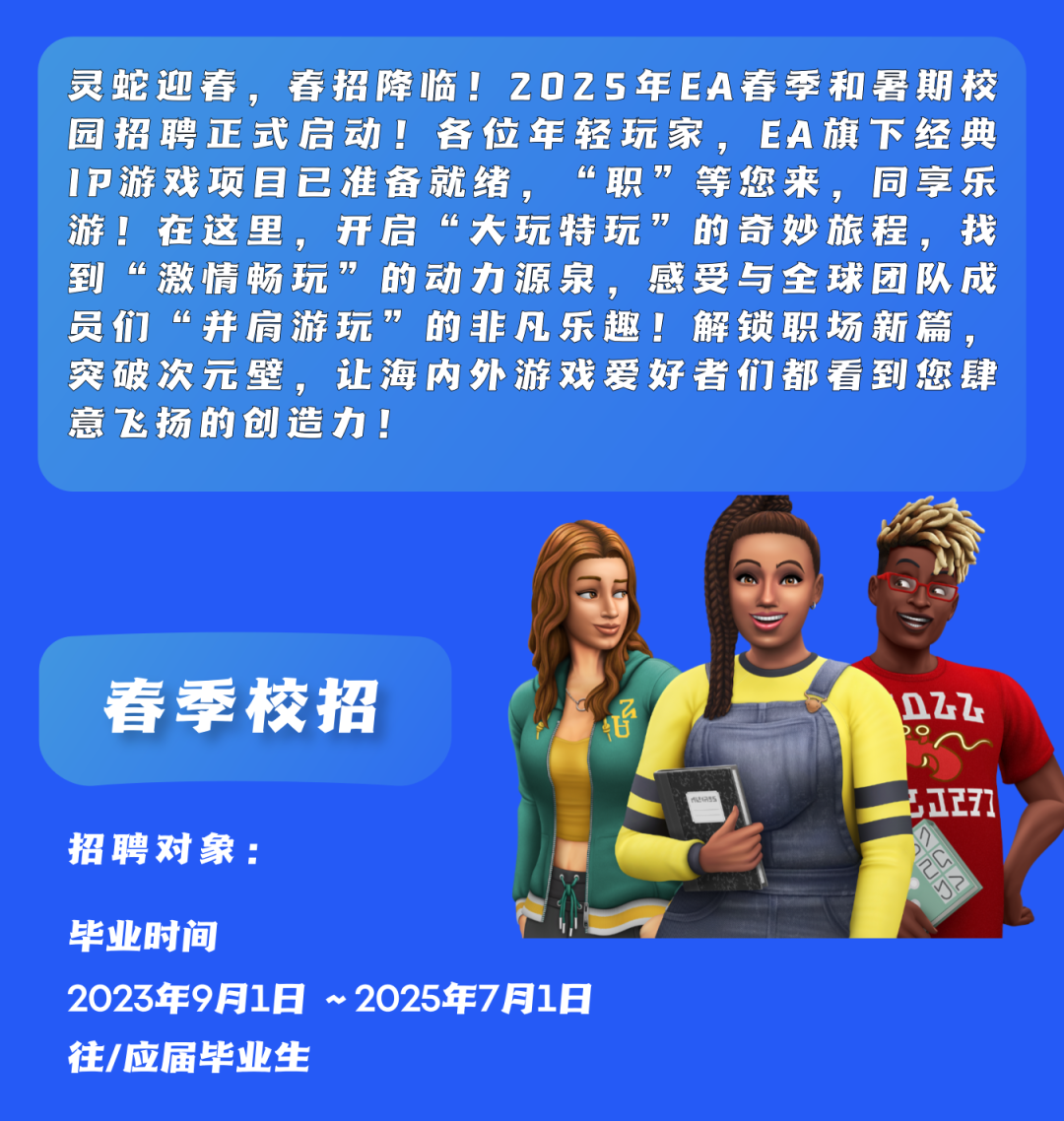 <p>灵蛇迎春，<br/>春招降临!2025年EA春季和暑期校<br/>园招聘正式启动!各位年轻玩家，EA旗下经典<br/>IP游戏项目已准备就绪，<br/>“职”等您来，同享乐<br/>游!在这里，开启“大玩特玩<br/>”的奇妙旅程，找<br/>到“激情畅玩”的动力源泉，感受与全球团队成<br/>员们“并肩游玩<br/>”的非凡乐趣!解锁职场新篇，<br/>突破次元壁，让海内外游戏爱好者们都看到您肆<br/>意飞扬的创造力!</p>
<p>春季校招</p>
<p>85</p>
<p>招聘对象:</p>
<p>毕业时间</p>
<p>2023年9月1日 ~2025年7月1日<br/>往/应届毕业生</p>
<p>022</p>
<p>177</p>
<p>总没</p>
