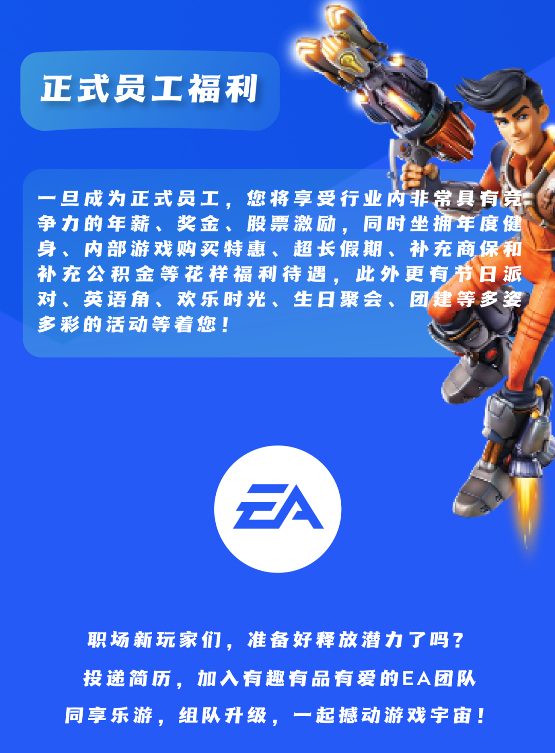 <p>正式员工福利</p>
<p>一旦成为正式员工,您将享受行业内非常具有京</p>
<p>争力的年薪、奖金、股票激励,同时坐拥年度健</p>
<p>身、内部游戏购买特惠、超长假期、补充商保和</p>
<p>补充公积金等花样福利待遇,此外更有节日派</p>
<p>对、英语角、欢乐时光、生日聚会、团建等多姿</p>
<p>多彩的活动等着您!</p>
<p>FA</p>
<p>职场新玩家们,准备好释放潜力了吗?</p>
<p>投递简历,加入有趣有品有爱的EA团队</p>
<p>同享乐游,组队升级,一起撼动游戏宇宙!</p>
