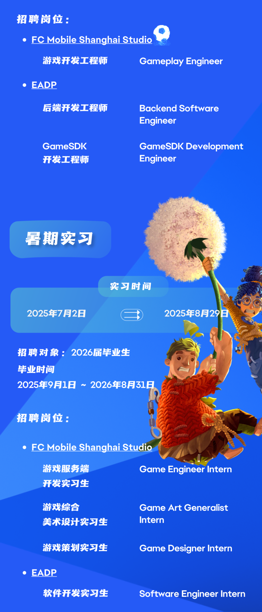 <p>招聘岗位:</p>
<p>●FC Mobile Shanghai Studio</p>
<p>游戏开发工程师</p>
<p>Gameplay Engineer</p>
<p>●EADP</p>
<p>后端开发工程师</p>
<p>Backend Software<br/>Engineer</p>
<p>GameSDK<br/>开发工程师</p>
<p>GameSDK Development<br/>Engineer</p>
<p>暑期实习</p>
<p>2025年7月2日</p>
<p>实习时间</p>
<p>2025年8月29日</p>
<p>招聘对象:2026届毕业生<br/>毕业时间</p>
<p>2025年9月1日~2026年8月31日</p>
<p>招聘岗位:</p>
<p>●FC Mobile Shanghai Studio</p>
<p>游戏服务端<br/>开发实习生</p>
<p>Game Engineer Intern</p>
<p>游戏综合</p>
<p>美术设计实习生</p>
<p>Game Art Generalist<br/>Intern</p>
<p>游戏策划实习生<br/>●EADP</p>
<p>软件开发实习生</p>
<p>Game Designer Intern</p>
<p>Software Engineer Intern</p>
