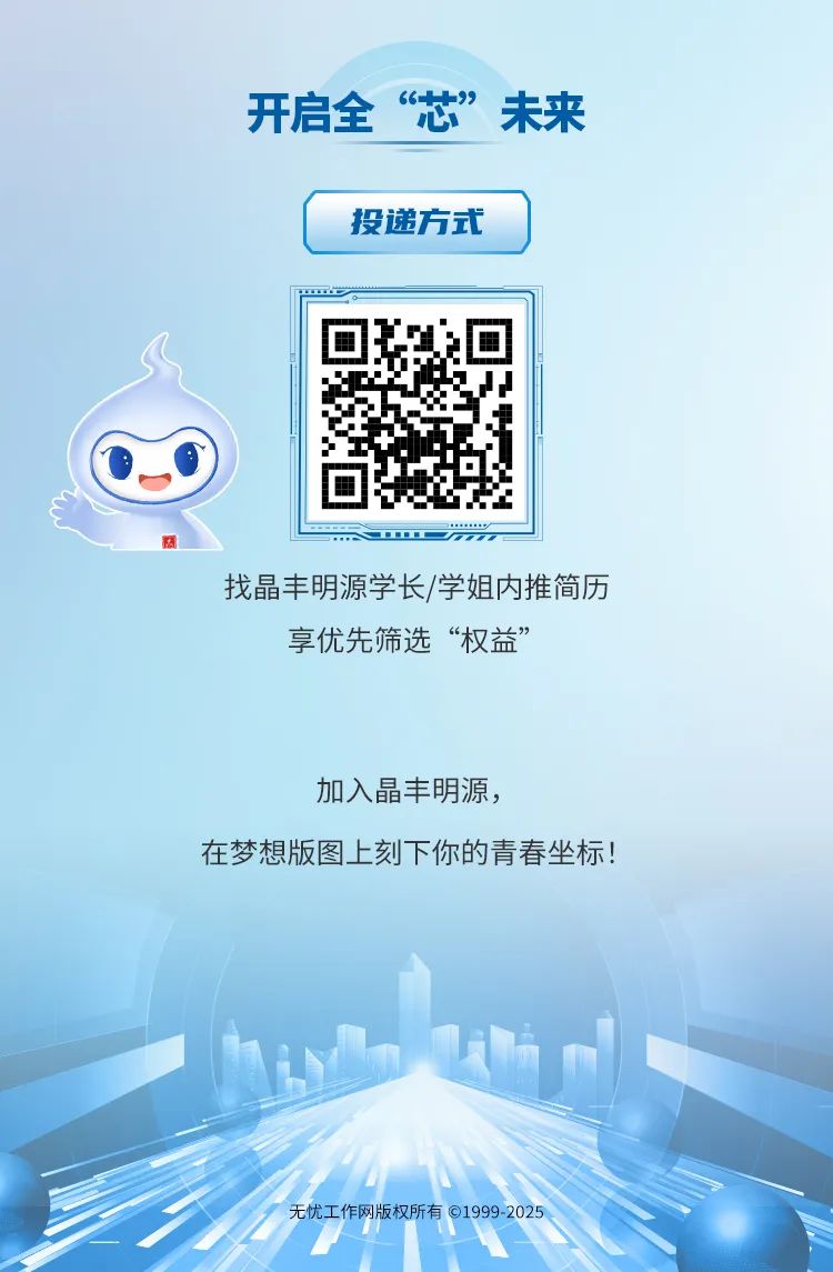 <p>开启全心664+&rdquo;未来</p>
<p>投递方式</p>
<p>商oFrr</p>
<p>找晶丰明源学长/学姐内推简历</p>
<p>享优先筛选&ldquo;权益&rdquo;</p>
<p>加入晶丰明源,</p>
<p>在梦想版图.上刻下你的青春坐标!</p>
<p>无忧工作网版权所有01999-2025</p>
