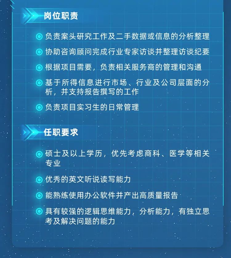 <p>岗位职责</p>
<p>负责案头研究工作及二手数据或信息的分析整理<br/>协助咨询顾问完成行业专家访谈并整理访谈纪要<br/>根据项目需要，负责相关服务商的管理和沟通<br/>基于所得信息进行市场、行业及公司层面的分<br/>析，并支持报告撰写的工作</p>
<p>负责项目实习生的日常管理</p>
<p>任职要求</p>
<p>硕士及以上学历，优先考虑商科、医学等相关<br/>专业</p>
<p>优秀的英文听说读写能力</p>
<p>能熟练使用办公软件并产出高质量报告</p>
<p>具有较强的逻辑思维能力，分析能力，有独立思<br/>考及解决问题的能力</p>

