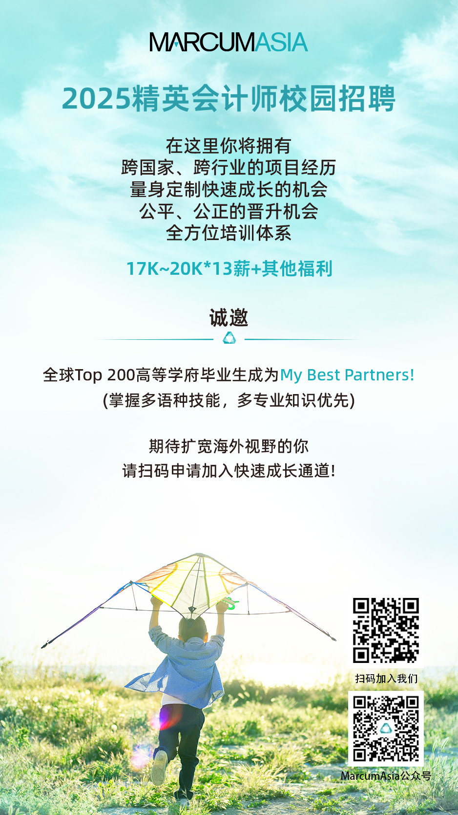 <p>MARC JM</p>
<p>2025精英会计师校园招聘</p>
<p>在这里你将拥有</p>
<p>跨国家、跨行业的项目经历</p>
<p>量身定制快速成长的机会</p>
<p>公平、公正的晋升机会</p>
<p>全方位培训体系</p>
<p>17K~20K*13薪+其他福利</p>
<p>诚邀</p>
<p>o</p>
<p>全球Top 200高等学府毕业生成为My Best Partners!</p>
<p>(掌握多语种技能,多专业知识优先)</p>
<p>期待扩宽海外视野的你</p>
<p>请扫码申请加入快速成长通道!</p>
<p>扫码加入我们</p>
<p>MarcumAsia公众号</p>
