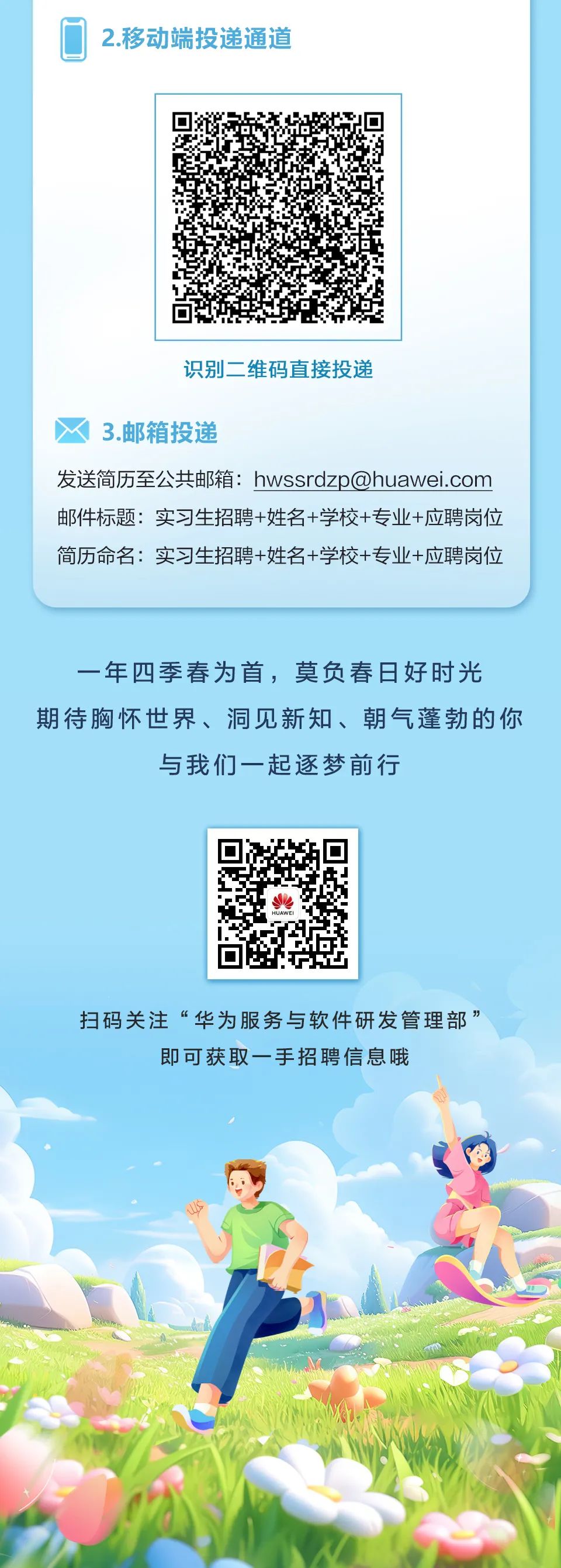 <p>2.移动端投递通道</p>
<p>识别二维码直接投递</p>
<p>3.邮箱投递</p>
<p>发送简历至公共邮箱:****<br/>邮件标题:实习生招聘+姓名+学校+专业+应聘岗位<br/>简历命名:实习生招聘+姓名+学校+专业+应聘岗位</p>
<p>一年四季春为首，莫负春日好时光<br/>期待胸怀世界、洞见新知、朝气蓬勃的你</p>
<p>与我们一起逐梦前行</p>
<p>扫码关注“华为服务与软件研发管理部”</p>
<p>即可获取一手招聘信息哦</p>
