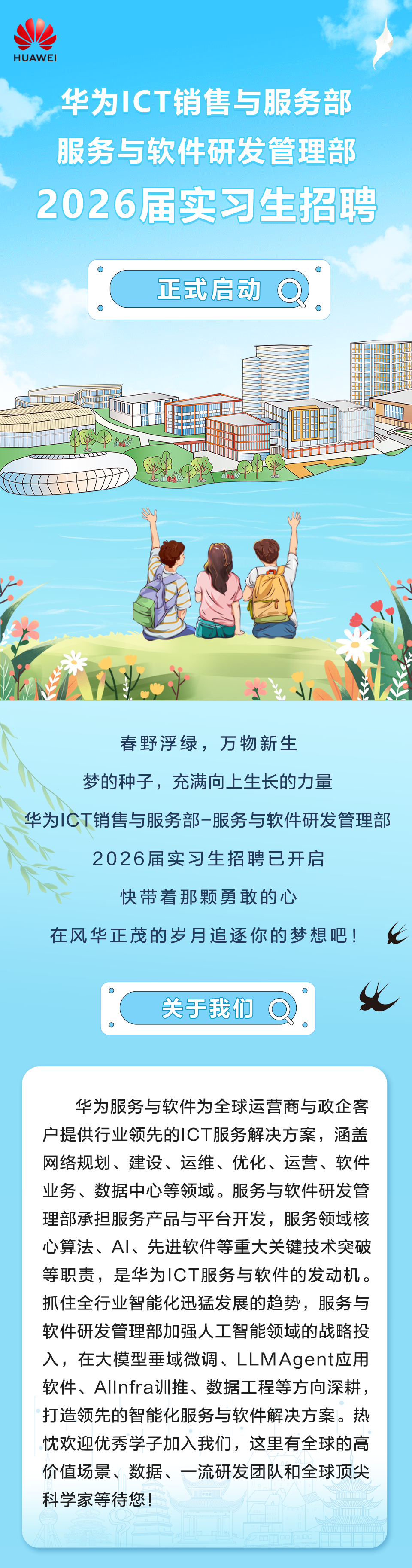 <p>HUAWEI</p>
<p>华为ICT销售与服务部<br/>服务与软件研发管理部<br/>2026届实习生招聘</p>
<p>正式启动</p>
<p>O</p>
<p>春野浮绿，万物新生</p>
<p>梦的种子，充满向上生长的力量</p>
<p>华为ICT销售与服务部-服务与软件研发管理部</p>
<p>2026届实习生招聘已开启</p>
<p>快带着那颗勇敢的心</p>
<p>在风华正茂的岁月追逐你的梦想吧!</p>
<p>关于我们</p>
<p>O</p>
<p>华为服务与软件为全球运营商与政企客<br/>户提供行业领先的ICT服务解决方案，涵盖<br/>网络规划、建设、运维、优化、运营、软件<br/>业务、数据中心等领域。服务与软件研发管<br/>理部承担服务产品与平台开发，服务领域核<br/>心算法、AI、先进软件等重大关键技术突破<br/>等职责，是华为ICT服务与软件的发动机。<br/>抓住全行业智能化迅猛发展的趋势，服务与<br/>软件研发管理部加强人工智能领域的战略投<br/>入，在大模型垂域微调、LLMAgent应用<br/>软件、AllInfra训推、数据工程等方向深耕，<br/>打造领先的智能化服务与软件解决方案。热<br/>忱欢迎优秀学子加入我们，这里有全球的高<br/>价值场景、数据、一流研发团队和全球顶尖<br/>科学家等待您!</p>

