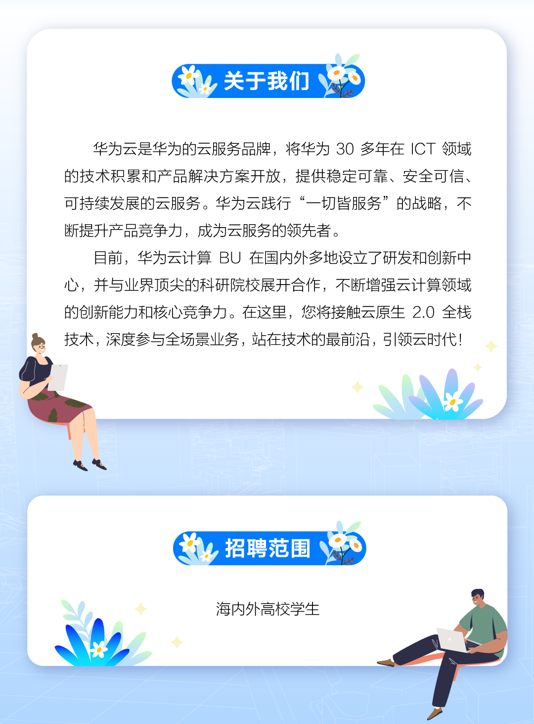 <p>出关于我们</p>
<p>华为云是华为的云服务品牌,将华为30多年在ICT领域</p>
<p>的技术积累和产品解决方案开放,提供稳定可靠、安全可信、</p>
<p>可持续发展的云服务。华为云践行&ldquo;一切皆服务&rdquo;的战略,不</p>
<p>断提升产品竞争力,成为云服务的领先者。</p>
<p>目前,华为云计算BU在国内外多地设立了研发和创新中</p>
<p>心,并与业界顶尖的科研院校展开合作,不断增强云计算领域</p>
<p>的创新能力和核心竞争力。在这里,您将接触云原生2.0 全栈</p>
<p>技术,深度参与全场景业务,站在技术的最前沿,弓|领云时代!</p>
<p>◆</p>
<p>出招聘范围</p>
<p>◆海内外高校学生</p>
