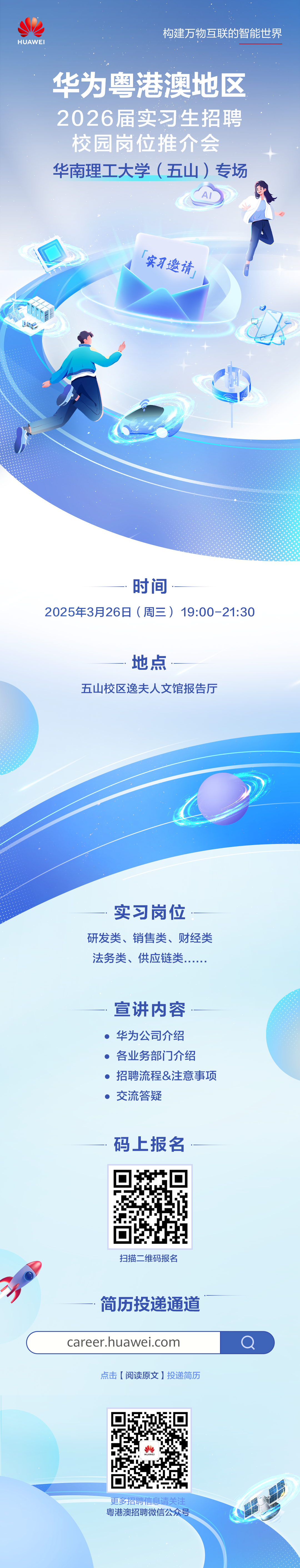 <p>HUAWEI</p>
<p>构建万物互联的智能世界</p>
<p>华为粤港澳地区<br/>2026届实习生招聘<br/>校园岗位推介会<br/>华南理工大学(五山)专场</p>
<p>实习邀请</p>
<p> </p>
<p>时间</p>
<p>2025年3月26日(周三)19:00-21:30</p>
<p>地点</p>
<p>五山校区逸夫人文馆报告厅</p>
<p>实习岗位</p>
<p>研发类、销售类、财经类<br/>法务类、供应链类</p>
<p>宣讲内容<br/>华为公司介绍<br/>各业务部门介绍</p>
<p>招聘流程&注意事项<br/>交流答疑</p>
<p>码上报名</p>
<p>扫描二维码报名</p>
<p>简历投递通道<br/>career.huawei.com</p>
<p>点击[阅读原文]投递简历</p>
<p>更多招聘信息请关注<br/>粤港澳招聘微信公众号</p>
