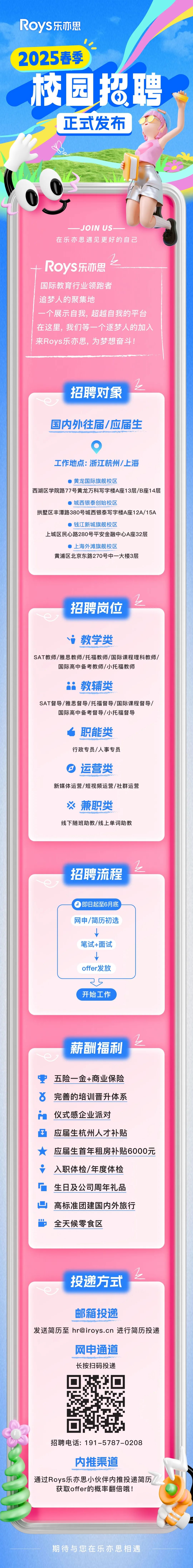 <p>RoyS乐亦思</p>
<p>2025春季</p>
<p>校园招聘</p>
<p>正式发布</p>
<p>JOIN US</p>
<p>在乐亦思遇见更好的自己</p>
<p>Roys乐亦思</p>
<p>国际教育行业领跑者</p>
<p>追梦人的聚集地</p>
<p>一个展示自我，超越自我的平台<br/>在这里，我们等一个逐梦人的加入<br/>来Roys乐亦思，为梦想奋斗!</p>
<p> <br/>招聘对象</p>
<p>国内外往届/应届生</p>
<p>工作地点:浙江杭州/上海</p>
<p>黄龙国际旗舰校区</p>
<p>西湖区学院路77号黄龙万科写字楼A座13层/B座14层</p>
<p>城西银泰创始校区</p>
<p>拱墅区丰潭路380号城西银泰写字楼A座12A/15A</p>
<p>钱江新城旗舰校区</p>
<p>上城区民心路280号平安金融中心A座32层</p>
<p>上海外滩旗舰校区</p>
<p>黄浦区北京东路270号中一大楼3层</p>
<p>招聘岗位</p>
<p>教学类</p>
<p>SAT教师/雅思教师/托福教师/国际课程理科教师/</p>
<p>国际高中备考教师/小托福教师</p>
<p>教辅类</p>
<p>SAT督导/雅思督导/托福督导/国际课程督导/</p>
<p>国际高中备考督导/小托福督导</p>
<p>职能类<br/>行政专员/人事专员<br/>运营类</p>
<p>新媒体运营/短视频运营/社群运营</p>
<p>兼职类</p>
<p>线下随班助教/线上单词助教</p>
<p>招聘流程</p>
<p>即日起至6月底<br/>网申/简历初选</p>
<p>笔试+面试<br/>offer发放</p>
<p>开始工作</p>
<p>薪酬福利</p>
<p>要</p>
<p>五险一金+商业保险<br/>6</p>
<p>完善的培训晋升体系</p>
<p> </p>
<p>仪式感企业派对</p>
<p>应届生杭州人才补贴</p>
<p>应届生首年租房补贴6000元<br/>入职体检/年度体检</p>
<p>生日及公司周年礼品<br/>高标准团建国内外旅行<br/>全天候零食区</p>
<p>投递方式</p>
<p>邮箱投递</p>
<p>发送简历至 **** 进行简历投递</p>
<p>网申通道</p>
<p>长按扫码投递</p>
<p>招聘电话:191-5787-0208</p>
<p>内推渠道</p>
<p>通过Roys乐亦思小伙伴内推投递简历</p>
<p>获取offer的概率翻倍哦!</p>
<p>期待与您在乐亦思相遇</p>
