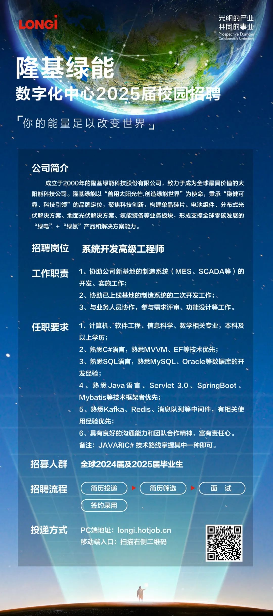 <p>LONGI</p>
<p>光明的产业<br/>共同的事业<br/>Cospective Domai</p>
<p>隆基绿能</p>
<p>数字化中心2025届校园招聘</p>
<p>「你的能量足以改变世界</p>
<p>公司简介</p>
<p>成立于2000年的隆基绿能科技股份有限公司，致力于成为全球最具价值的太<br/>阳能科技公司。隆基绿能以“善用太阳光芒,创造绿能世界”为使命，秉承“稳健可<br/>靠、科技引领”的品牌定位，聚焦科技创新，构建单晶硅片、电池组件、分布式光<br/>伏解决方案、地面光伏解决方案、氢能装备等业务板决，形成支撑全球零碳发展的<br/>“绿电”+“绿氢”产品和解决方案能力。</p>
<p>招聘岗位</p>
<p>系统开发高级工程师</p>
<p>工作职责</p>
<p>1、协助公司新基地的制造系统(MES、SCADA等)的<br/>开发、实施工作;</p>
<p>2、协助已上线基地的制造系统的二次开发工作;</p>
<p>3、与业务人员协作，参与需求评审、功能设计等工作。</p>
<p>任职要求</p>
<p>1、计算机、软件工程、信息科学、数学相关专业，本科及<br/>以上学历</p>
<p>2、熟悉C#语言，熟悉MVVM、EF等技术优先;</p>
<p>3、熟悉SQL语言，熟悉MySQL、Oracle等数据库的开<br/>发经验</p>
<p>4、熟悉Java语言、Servlet 3.0、SpringBoot<br/>Mybatis等技术框架者优先;</p>
<p>5、熟悉Kafka、Redis、消息队列等中间件，有相关使<br/>用经验优先</p>
<p>6、具有良好的沟通能力和团队合作精神，富有责任心。<br/>备注:JAVA和C# 技术路线掌握其中一种即可</p>
<p>招募人群</p>
<p>全球2024届及2025届毕业生</p>
<p>招聘流程</p>
<p>简历投递<br/>签约录用</p>
<p>简历筛选</p>
<p>面试</p>
<p>投递方式</p>
<p>PC端地址:longi.hotjob.cn<br/>移动端入口:扫描右侧二维码</p>
