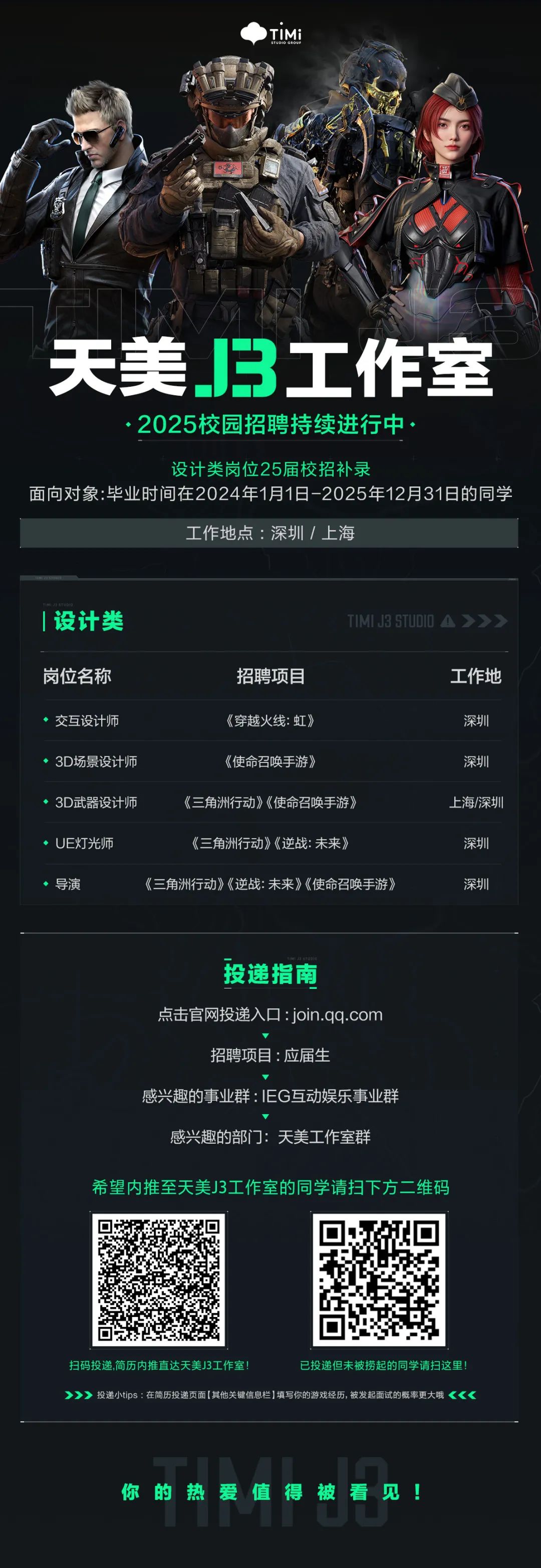 <p>TIMi</p>
<p>STUDIO GROUP</p>
<p>6.53</p>
<p>天美B工作室</p>
<p>2025校园招聘持续进行中</p>
<p>设计类岗位25届校招补录</p>
<p>面向对象:毕业时间在2024年1月1日-2025年12月31日的同学</p>
<p>工作地点：深圳/上海</p>
<p>设计类</p>
<p>TIMIJ3 STUDI0A>>></p>
<p>岗位名称</p>
<p>招聘项目</p>
<p>工作地</p>
<p>交互设计师</p>
<p>《穿越火线：虹》</p>
<p>深圳</p>
<p>3D场景设计师</p>
<p>《使命召唤手游》</p>
<p>深圳</p>
<p>3D武器设计师</p>
<p>《三角洲行动》《使命召唤手游》</p>
<p>上海/深圳</p>
<p>UE灯光师</p>
<p>《三角洲行动》《逆战：未来》</p>
<p>深圳</p>
<p>导演</p>
<p>《三角洲行动》《逆战：未来》《使命召唤手游》</p>
<p>深圳</p>
<p>投递指南</p>
<p>点击官网投递入口：join.qq.com</p>
<p>招聘项目：应届生</p>
<p>感兴趣的事业群：IEG互动娱乐事业群</p>
<p>感兴趣的部门：天美工作室群</p>
<p>希望内推至天美3工作室的同学请扫下方二维码</p>
<p>扫码投递,简历内推直达天美J3工作室!</p>
<p>已投递但未被捞起的同学请扫这里!</p>
<p>》</p>
<p>投递小tips：在简历投递页面(其他关键信息栏】填写你的游戏经历，被发起面试的概率更大哦</p>
<p>《</p>
<p>你的热爱值得被看见!</p>
