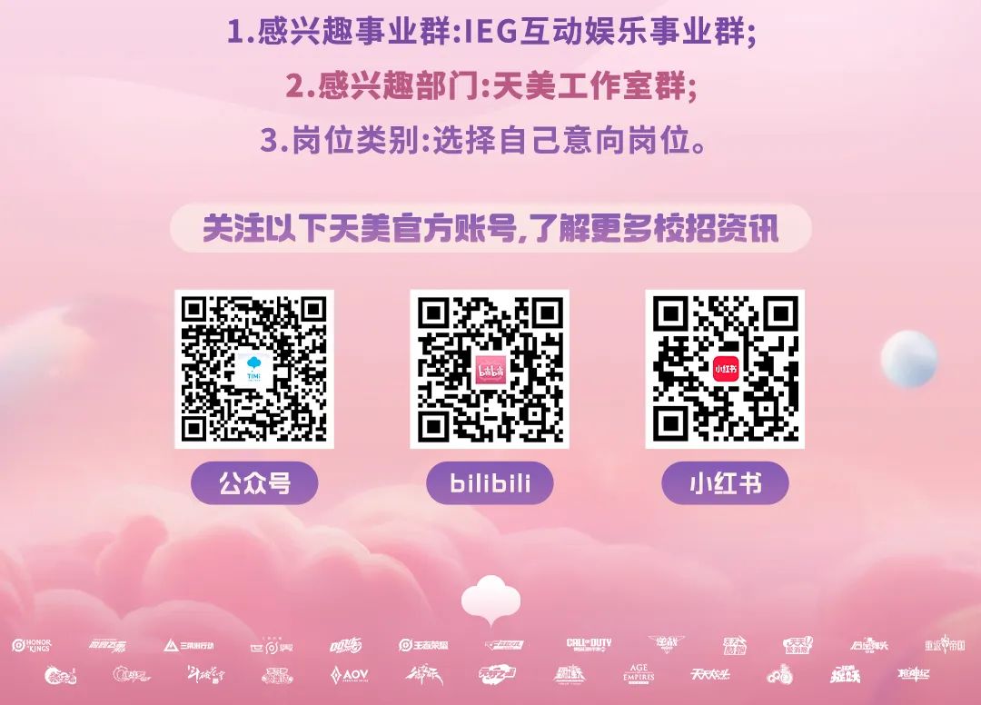 <p>1.感兴趣事业群:IEG互动娱乐事业群：</p>
<p>2.感兴趣部门:天美工作室群：</p>
<p>3.岗位类别:选择自己意向岗位</p>
<p>关注以下天美官方账号，了解更多校招资讯</p>
<p></p>
<p>生</p>
<p>小红书</p>
<p>■</p>
<p>公众号</p>
<p>bilibili</p>
<p>小红书</p>
<p>&reg;餐器</p>
<p>新马东</p>
<p>A=NGD</p>
<p>Eom</p>
<p>g吃</p>
<p>⑩⑧王渣荣盥</p>
<p>FmR</p>
<p>CRL-DUTV</p>
<p>爱洁</p>
<p>囍</p>
<p>石意联</p>
<p>重近中新中</p>
<p>宣蚝</p>
<p>花宝</p>
<p>锅</p>
<p>VAOM</p>
<p>公</p>
<p>红铁</p>
<p>AGE</p>
<p>EMFIRES</p>
<p>天天本米</p>
<p>足跃</p>
<p>越神纪</p>
