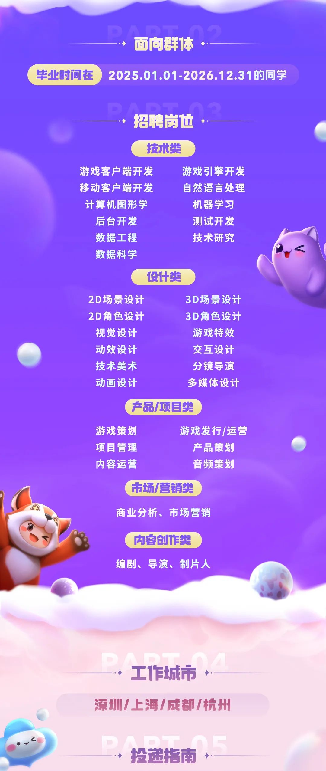 <p>面向群体</p>
<p>毕业时间在</p>
<p>2025.01.01-2026.12.31的同学</p>
<p>招聘岗位</p>
<p>技术类</p>
<p>游戏客户端开发</p>
<p>游戏引擎开发</p>
<p>移动客户端开发</p>
<p>自然语言处理</p>
<p>计算机图形学</p>
<p>机器学习</p>
<p>后台开发</p>
<p>测试开发</p>
<p>数据工程</p>
<p>技术研究</p>
<p>数据科学</p>
<p>设计类</p>
<p>2D场景设计</p>
<p>3D场景设计</p>
<p>2D角色设计</p>
<p>3D角色设计</p>
<p>视觉设计</p>
<p>游戏特效</p>
<p>动效设计</p>
<p>交互设计</p>
<p>技术美术</p>
<p>分镜导演</p>
<p>动画设计</p>
<p>多媒体设计</p>
<p>产品/项目类</p>
<p>游戏策划</p>
<p>游戏发行/运营</p>
<p>项目管理</p>
<p>产品策划</p>
<p>内容运营</p>
<p>音频策划</p>
<p>市场/营销尖</p>
<p>商业分析、市场营销</p>
<p>内容创作类</p>
<p>编剧、导演、制片人</p>
<p>工作城市</p>
<p>深圳/上海/成都/杭开</p>
<p>投递指南</p>
