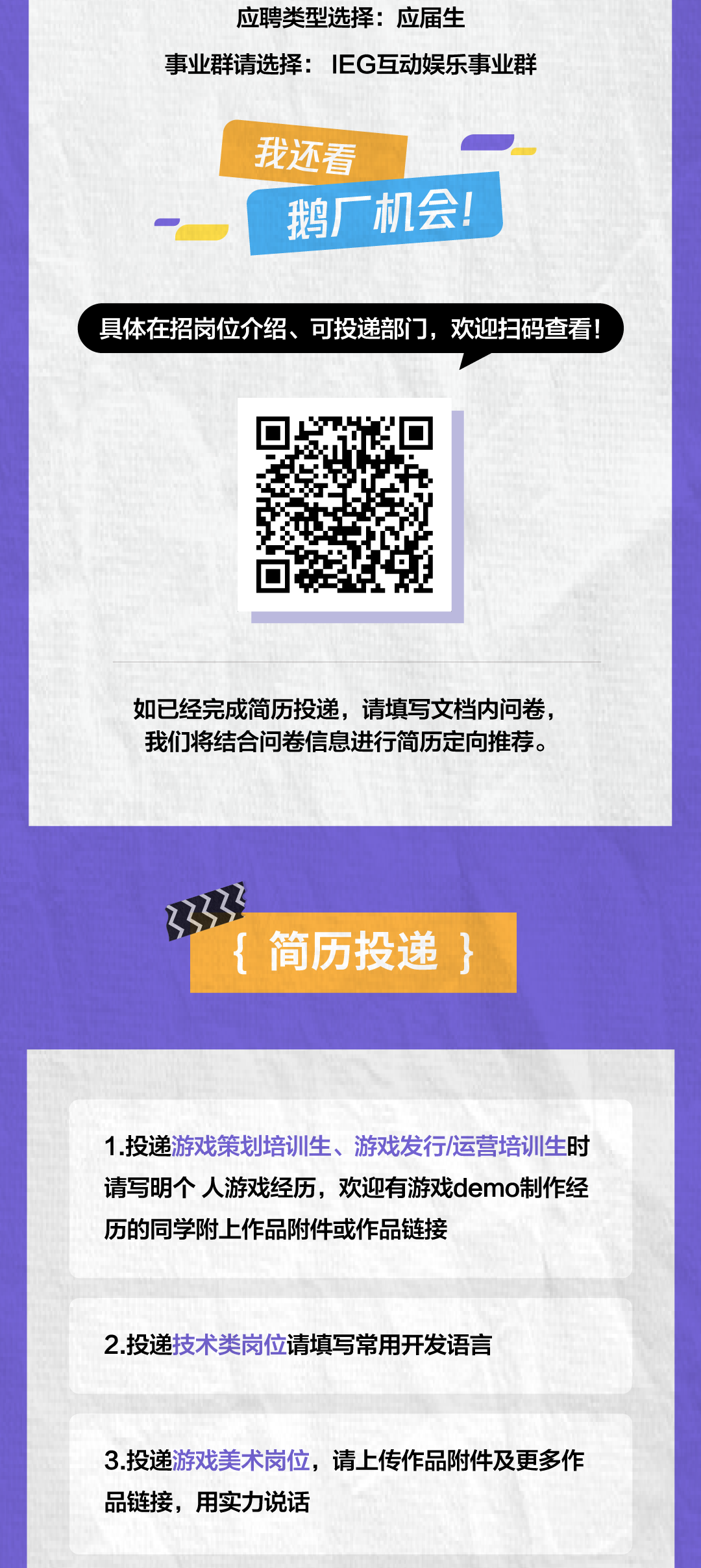 <p>应聘类型选择:应届生</p>
<p>事业群请选择:EG互动娱乐事业群</p>
<p>我还看</p>
<p>鹅厂机会!</p>
<p>具体在招岗位介绍、可投递部门，欢迎扫码查看!</p>
<p>如已经完成简历投递，请填写文档内问卷，<br/>我们将结合问卷信息进行简历定向推荐。</p>
<p>{简历投递}</p>
<p>1.投递游戏策划培训生、游戏发行/运营培训生时<br/>请写明个人游戏经历，欢迎有游戏demo制作经<br/>历的同学附上作品附件或作品链接</p>
<p>2.投递技术类岗位请填写常用开发语言</p>
<p>3.投递游戏美术岗位，请上传作品附件及更多作<br/>品链接，用实力说话</p>
