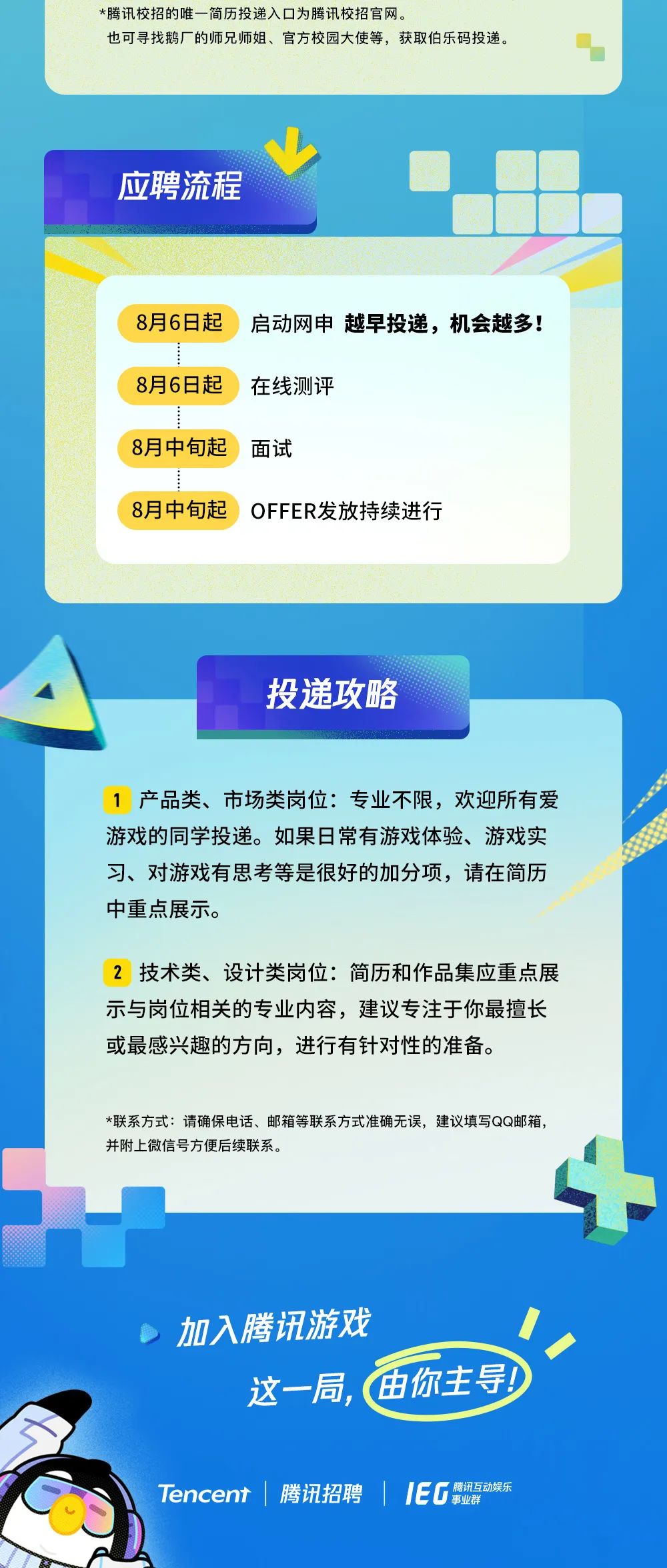 <p>*腾讯校招的唯一简历投递入口为腾讯校招官网。</p>
<p>也可寻找鹅厂的师兄师姐、官方校园大使等,获取伯乐码投递。</p>
<p>应聘流程</p>
<p>8月6日起</p>
<p>启动网申越早投递,机会越多!</p>
<p>8月6日起</p>
<p>在线测评</p>
<p>8月中旬起</p>
<p>面试</p>
<p>8月中旬起</p>
<p>OFFER发放持续进行</p>
<p>投递攻略</p>
<p>产品类、市场类岗位：专业不限，欢迎所有爱</p>
<p>游戏的同学投递。如果日常有游戏体验、游戏实</p>
<p>习、对游戏有思考等是很好的加分项，请在简历</p>
<p>中重点展示。</p>
<p>技术类、设计类岗位：简历和作品集应重点展</p>
<p>示与岗位相关的专业内容，建议专注于你最擅长</p>
<p>或最感兴趣的方向，进行有针对性的准备。</p>
<p>*联系方式：请确保电话、邮箱等联系方式准确无误,建议填写QQ邮箱</p>
<p>并附上微信号方便后续联系。</p>
<p>加入腾讯游戏</p>
<p>这一局</p>
<p>由你主导</p>
<p>Tencent</p>
<p>腾讯招聘</p>
<p>IEG</p>
<p>腾讯互动娱乐</p>
<p>事业群</p>

