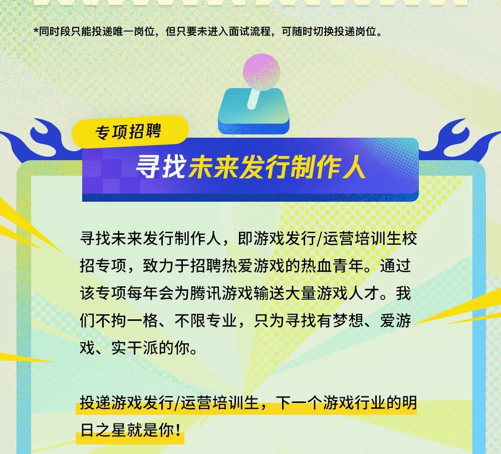 <p>*同时段只能投递唯岗位，但只要未进入面试流程,可随时切换投递岗位。</p>
<p>专项招聘</p>
<p>寻找未来发行制作人</p>
<p>寻找未来发行制作人，即游戏发行/运营培训生校</p>
<p>招专项，致力于招聘热爱游戏的热血青年。通过</p>
<p>该专项每年会为腾讯游戏输送大量游戏人才。我</p>
<p>们不拘一格、不限专业，只为寻找有梦想、爱游</p>
<p>戏、实干派的你。</p>
<p>投递游戏发行/运营培训生，下一个游戏行业的明</p>
<p>日之星就是你!</p>
