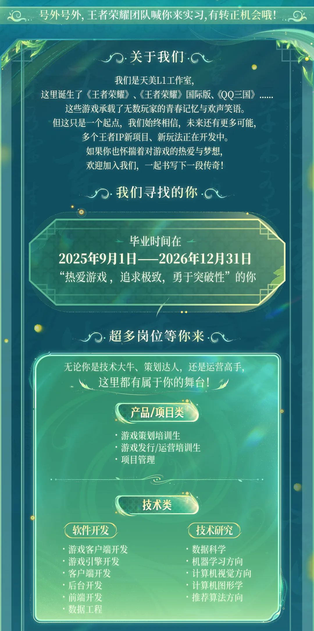 <p>号外号外,王者荣耀团队喊你来实习,有转正机会哦!6</p>
<p>.关于我们.G</p>
<p>我们是天美L1工作室，</p>
<p>这里诞生了《王者荣耀》、《王者荣耀》国际版、《QQ三国》</p>
<p>这些游戏承载了无数玩家的青春记忆与欢声笑语。<br/>但这只是一个起点，我们始终相信，未来还有更多可能，</p>
<p>多个王者IP新项目、新玩法正在开发中。<br/>如果你也怀揣着对游戏的热爱与梦想，<br/>欢迎加入我们，一起书写下一段传奇!</p>
<p>我们寻找的你.G</p>
<p>毕业时间在</p>
<p>2025年9月1日-2026年12月31日<br/>“热爱游戏，追求极致，勇于突破性”的你</p>
<p>超多岗位等你来·</p>
<p>无论你是技术大牛、策划达人，还是运营高手,</p>
<p>这里都有属于你的舞台!</p>
<p>产品/项目类</p>
<p>游戏策划培训生</p>
<p>游戏发行/运营培训生<br/>.项目管理</p>
<p>技术类</p>
<p>软件开发</p>
<p>游戏客户端开发<br/>游戏引擎开发<br/>客户端开发<br/>后台开发<br/>前端开发<br/>数据工程</p>
<p>技术研究<br/>数据科学</p>
<p>机器学习方向<br/>·计算机视觉方向<br/>.计算机图形学<br/>推荐算法方向</p>
