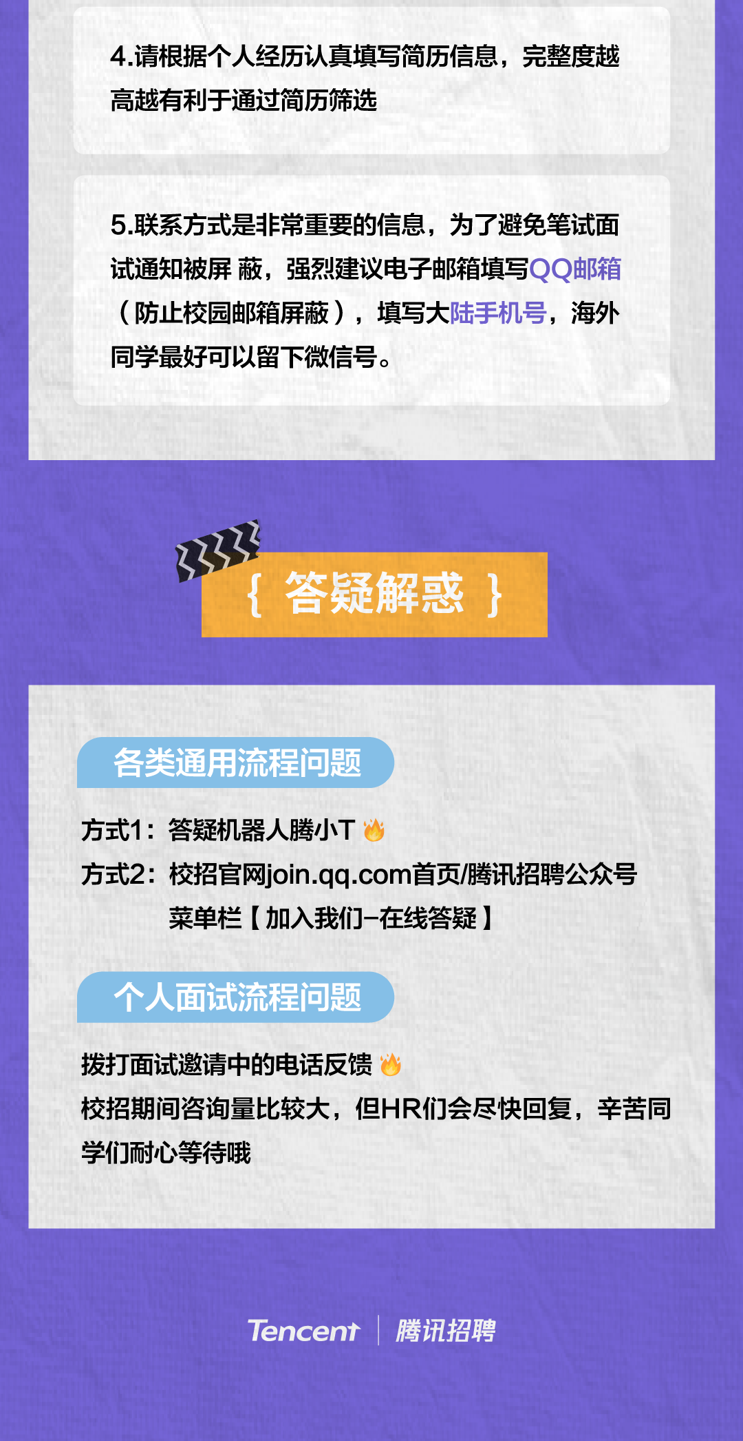 <p>4.请根据个人经历认真填写简历信息，完整度越<br/>高越有利于通过简历筛选</p>
<p>5.联系方式是非常重要的信息，为了避免笔试面<br/>试通知被屏蔽，强烈建议电子邮箱填写QQ邮箱<br/>(防止校园邮箱屏蔽)，填写大陆手机号，海外<br/>同学最好可以留下微信号。</p>
<p>{<br/>答疑解惑<br/>}</p>
<p>各类通用流程问题</p>
<p>方式1:答疑机器人腾小T</p>
<p>方式2:校招官网join.qq.com首页/腾讯招聘公众号</p>
<p>菜单栏[加入我们-在线答疑]</p>
<p>个人面试流程问题</p>
<p>拨打面试邀请中的电话反馈</p>
<p>校招期间咨询量比较大，但HR们会尽快回复，辛苦同<br/>学们耐心等待哦</p>
<p>Tencent</p>
<p>腾讯招聘</p>
