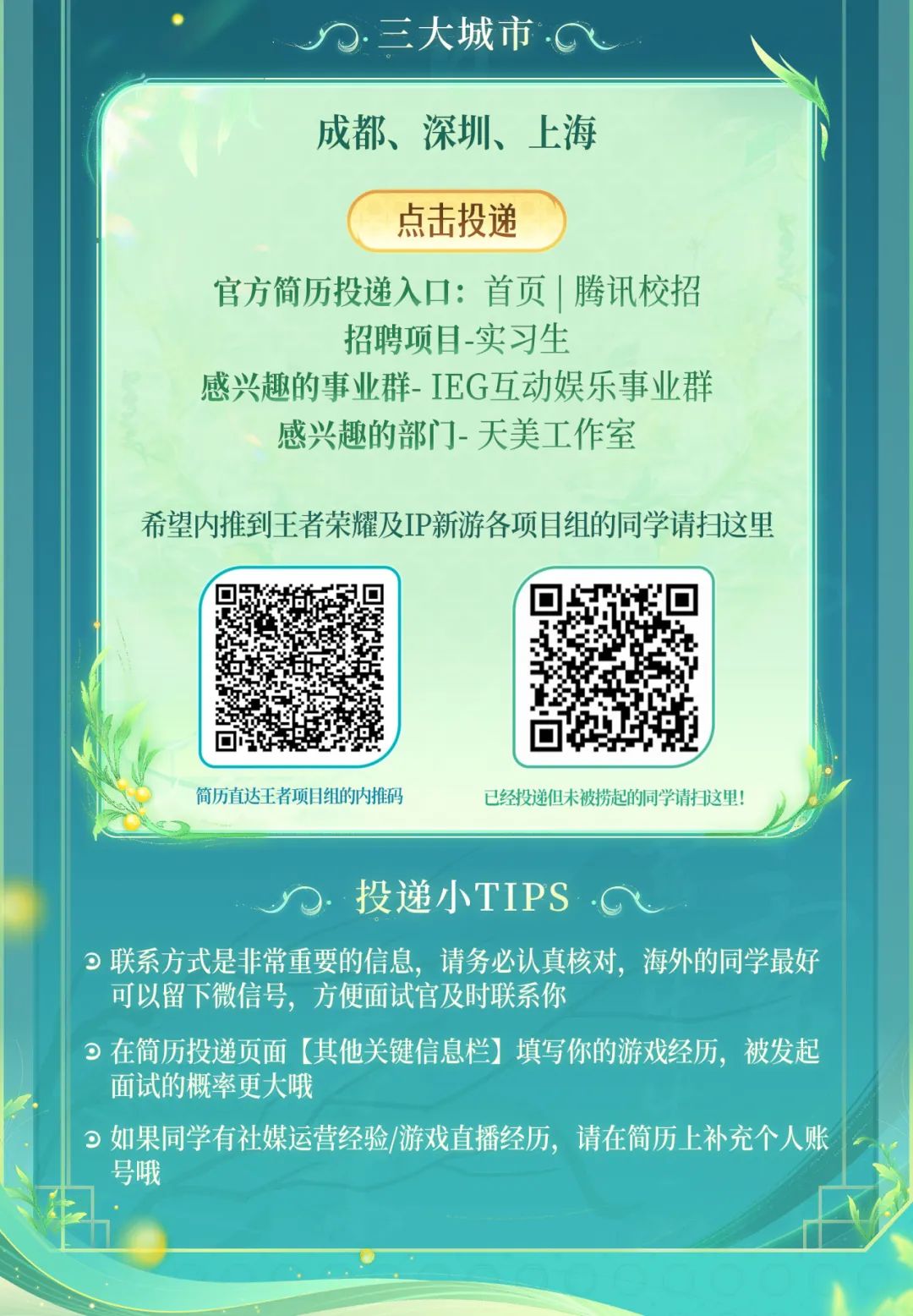 <p>三大城市</p>
<p>成都、深圳、上海</p>
<p>点击投递</p>
<p>官方简历投递入口:首页|腾讯校招</p>
<p>招聘项目-实习生</p>
<p>感兴趣的事业群-IEG互动娱乐事业群<br/>感兴趣的部门-天美工作室</p>
<p>希望内推到王者荣耀及IP新游各项目组的同学请扫这里</p>
<p>简历直达王者项目组的内推码</p>
<p>已经投递但未被捞起的同学请扫这里</p>
<p>投递小TIPS</p>
<p>联系方式是非常重要的信息，请务必认真核对，海外的同学最好<br/>可以留下微信号，方便面试官及时联系你</p>
<p>在简历投递页面[其他关键信息栏]填写你的游戏经历，被发起<br/>面试的概率更大哦</p>
<p> 如果同学有社媒运营经验/游戏直播经历，请在简历上补充个人账<br/>号哦</p>
