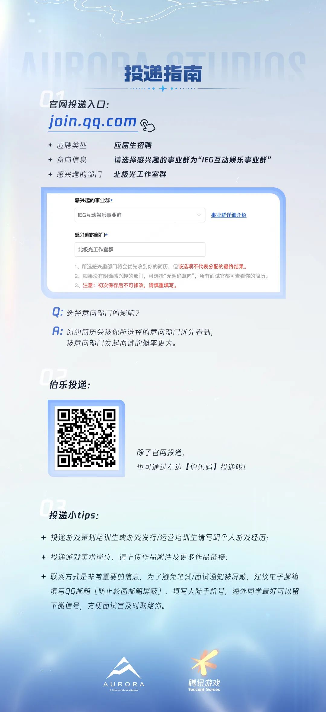 <p>AIDO</p>
<p>nns</p>
<p>投递指南</p>
<p>官网投递入口:</p>
<p>join.qq.com</p>
<p>+应聘类型</p>
<p>应届生招聘</p>
<p>+意向信息</p>
<p>请选择感兴趣的事业群为&ldquo;1EC互动娱乐事业群&rdquo;</p>
<p>&middot;感兴趣的部门</p>
<p>北极光工作室群</p>
<p>感兴趣的事业群*</p>
<p>IEG互动娱乐事业群</p>
<p>事业群详细介绍</p>
<p>感兴趣的部门*</p>
<p>北极光工作室群</p>
<p>1、所选感兴趣部门将会优先收到你的简历，但该选项不代表分配的最终结果。</p>
<p>2、如果没有明确感兴趣的部门，可选择&ldquo;无明确意向&rdquo;，所有面试官都可查看你的简历。</p>
<p>3、注意：初次保存后不可修改，请慎重填写。</p>
<p>选择意向部门的影响?</p>
<p>A：你的简历会被你所选择的意向部门优先看到</p>
<p>被意向部门发起面试的概率更大。</p>
<p>伯乐投递：</p>
<p>除了宫网投递,</p>
<p>也可通过左边【伯乐码】投递哦!</p>
<p>投递小tips:</p>
<p>+ 投递游戏策划培训生或游戏发行/运营培训生请写明个人游戏经历；</p>
<p>+投递游戏美术岗位,请上传作品附件及更多作品链接,</p>
<p>+ 联系方式是非常重要的信息，为了避免笔试/面试通知被屏蔽，建议电子邮箱</p>
<p>填写QQ邮箱〔防止校园邮箱屏蔽〕，填写大陆手机号,海外同学最好可以留</p>
<p>下微信号,方便面试官及时联络你。</p>
<p>AURORA</p>
<p>腾讯游戏</p>
<p>ATECITGAMES SToO</p>
<p>Tencent Games</p>
