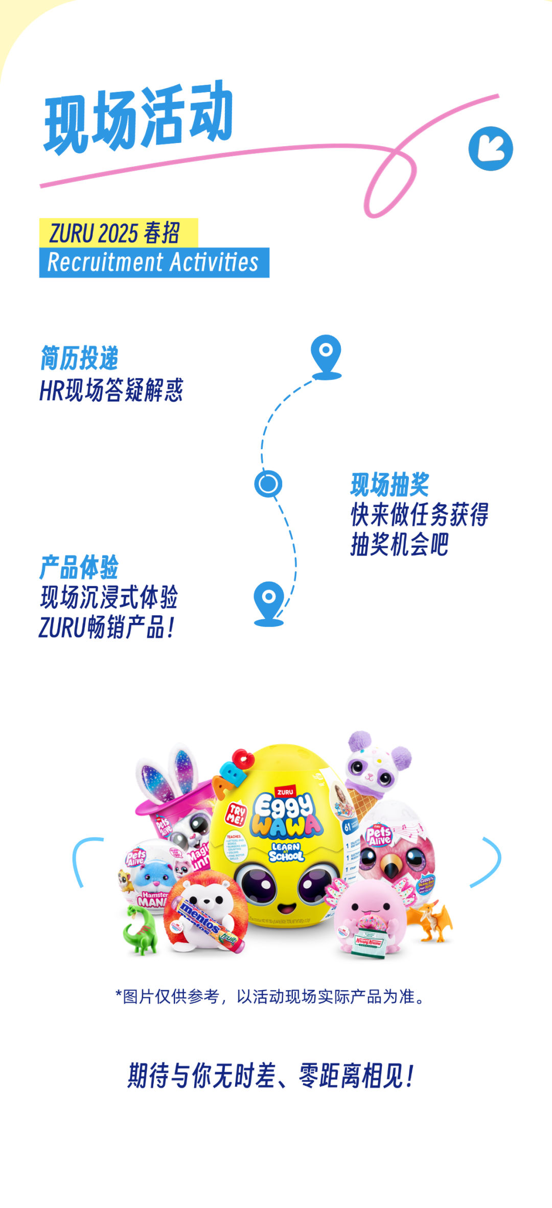<p>现场活动</p>
<p> </p>
<p>ZURU 2025 春招</p>
<p>Recruitment Activities</p>
<p>简历投递</p>
<p>HR现场答疑解惑</p>
<p>产品体验</p>
<p>现场沉浸式体验<br/>ZURU畅销产品!</p>
<p>现场抽奖</p>
<p>快来做任务获得<br/>抽奖机会吧</p>
<p>LEARN</p>
<p>*图片仅供参考，以活动现场实际产品为准。<br/>期待与你无时差、零距离相见!</p>
