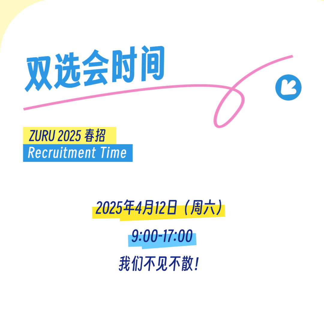 <p>双选会时间</p>
<p>ZURU 2025春招</p>
<p>Recruitment Time</p>
<p>2025年4月12日(周六)</p>
<p>9:00-17:00</p>
<p>我们不见不散!</p>
