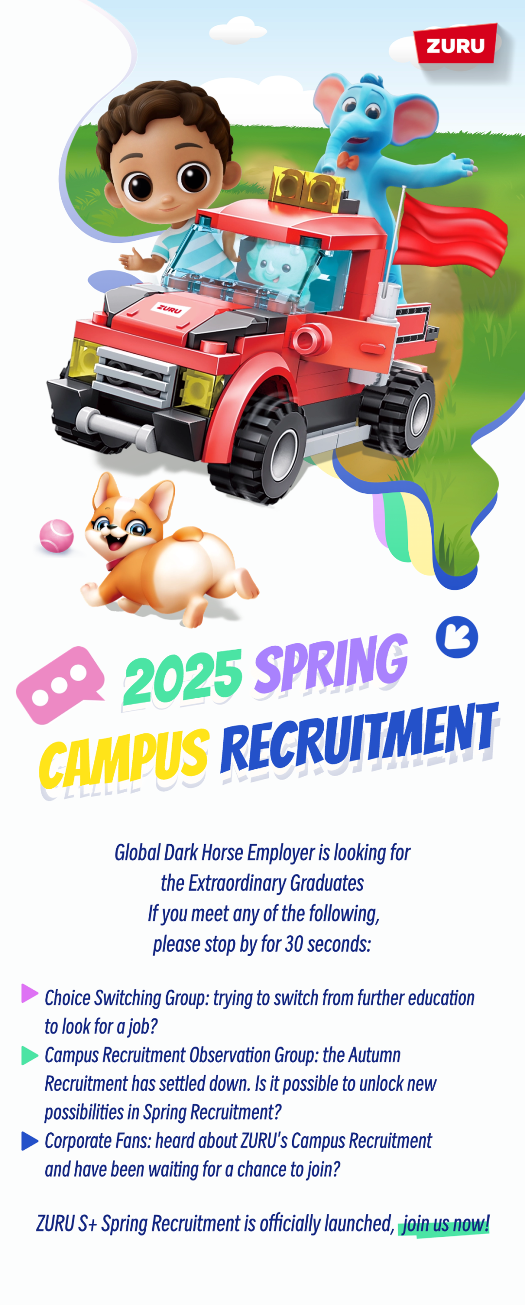 <p>ZURU</p>
<p>2025 SPRING<br/>G<br/>GAMPUS RECRUITMENT</p>
<p>Global Dark Horse Employer is looking for</p>
<p>the Extraordinary Graduates</p>
<p>If you meet any of the following,</p>
<p>please stop by for 30 seconds:</p>
<p>Choice Switching Group: trying to switch from further education<br/>to look for ajob?</p>
<p>Campus Recruitment 0bservation Group: the Autumn</p>
<p>Recruitment has settled down. Is it possible to unlock neW<br/>possibilities in Spring Recruitment?</p>
<p>Corporate Fans: heard about ZURU's Campus Recruitment<br/>and have been waiting for a chance to join?</p>
<p>ZURU S+ Spring Recruitment is officially launched, join us now!</p>
