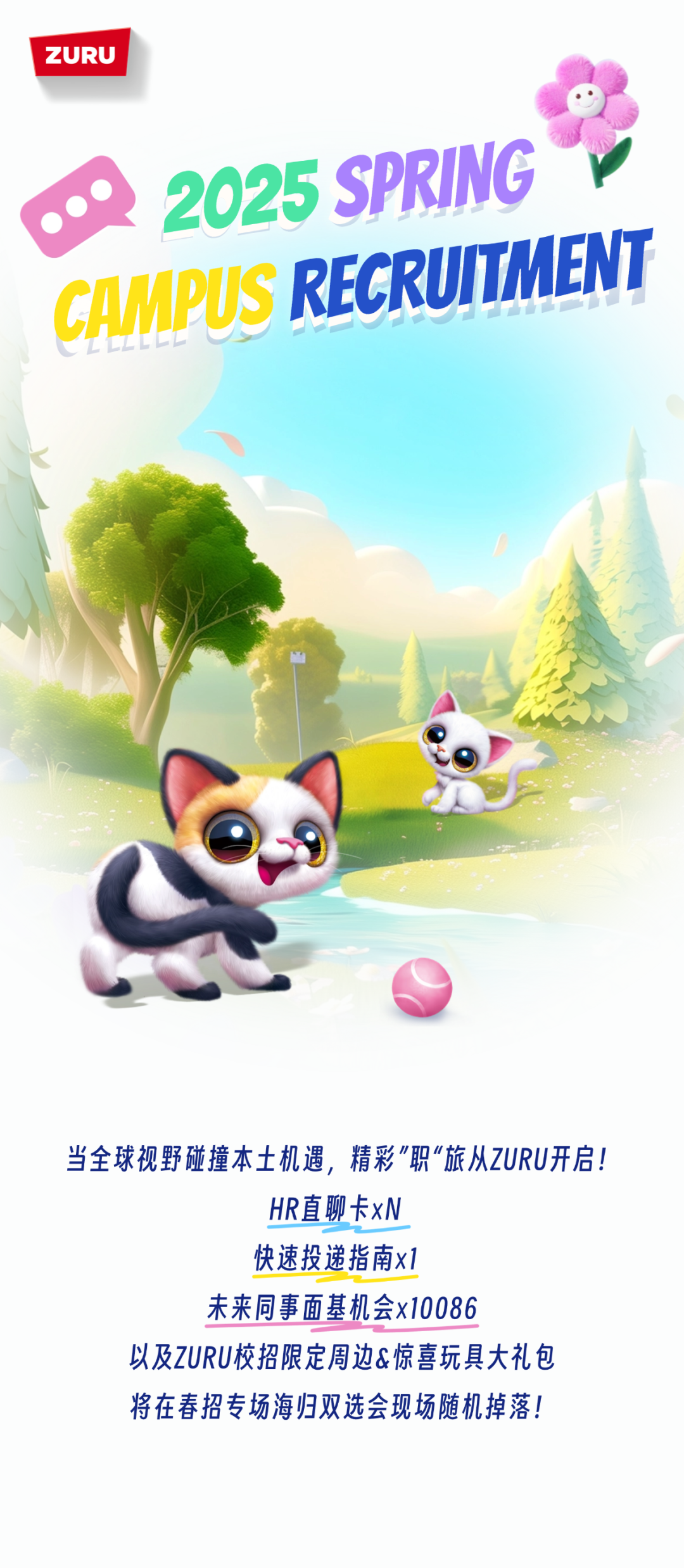 <p>ZURU</p>
<p> </p>
<p>2025 SPRING<br/>CAMPUS RECRUITMENT</p>
<p>当全球视野碰撞本土机遇，精彩"职&ldquo;旅从ZURU开启!</p>
<p>HR直聊卡xN</p>
<p>快速投递指南x1</p>
<p>未来同事面基机会x10086</p>
<p>以及ZURU校招限定周边&惊喜玩具大礼包<br/>将在春招专场海归双选会现场随机掉落!</p>

