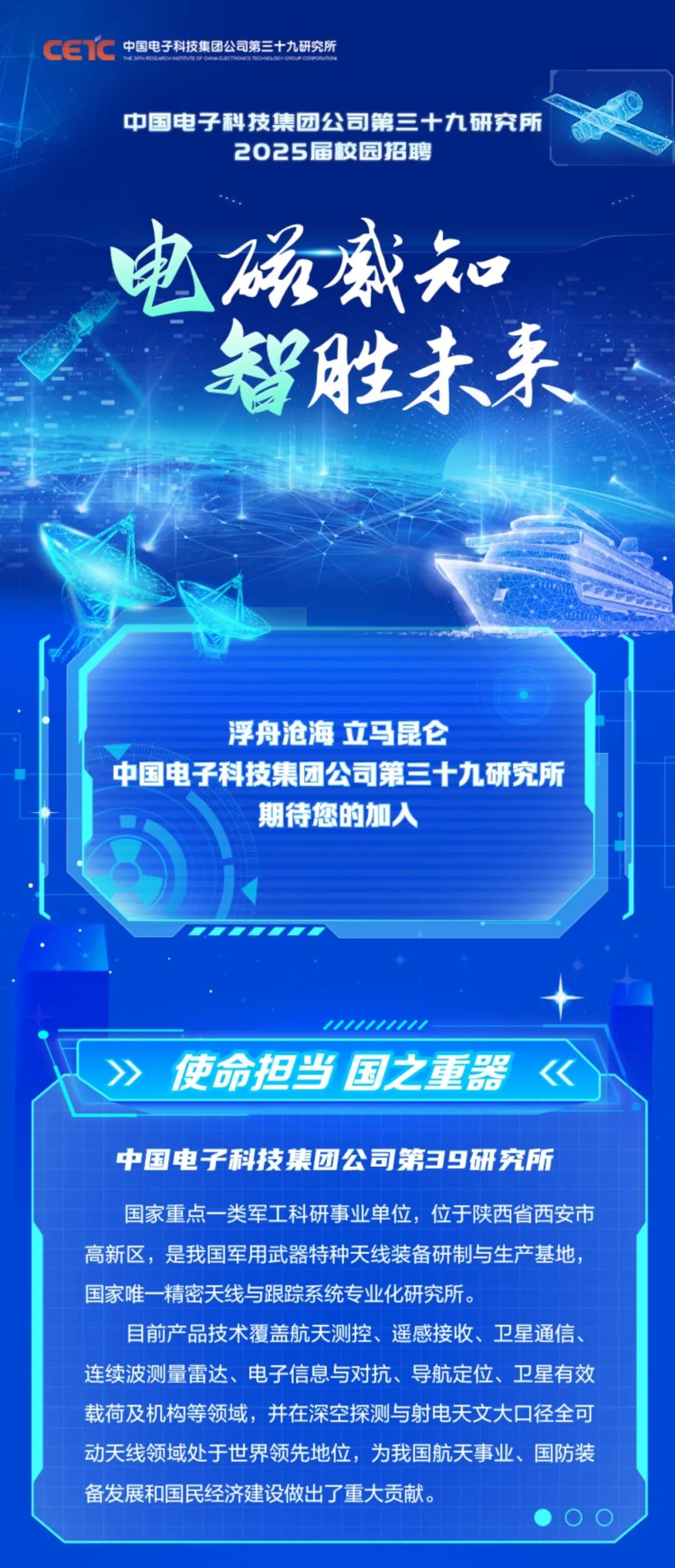 <p>中国电子科技集团公司第三十九研究所</p>
<p>中国电子科技集团公司第三十九研究所</p>
<p>2025届校园招聘</p>
<p>电磁盛知<br/>智胜未来</p>
<p>浮舟沧海 立马昆仑</p>
<p>中国电子科技集团公司第三十九研究所</p>
<p>期待您的加入</p>
<p>使命担当国之重器</p>
<p>中国电子科技集团公司第39研究所<br/>国家重点一类军工科研事业单位，位于陕西省西安市<br/>高新区，是我国军用武器特种天线装备研制与生产基地，<br/>国家唯一精密天线与跟踪系统专业化研究所。</p>
<p>目前产品技术覆盖航天测控、遥感接收、卫星通信、<br/>连续波测量雷达、电子信息与对抗、导航定位、卫星有效<br/>载荷及机构等领域，并在深空探测与射电天文大口径全可<br/>动天线领域处于世界领先地位，为我国航天事业、国防装<br/>备发展和国民经济建设做出了重大贡献。</p>
