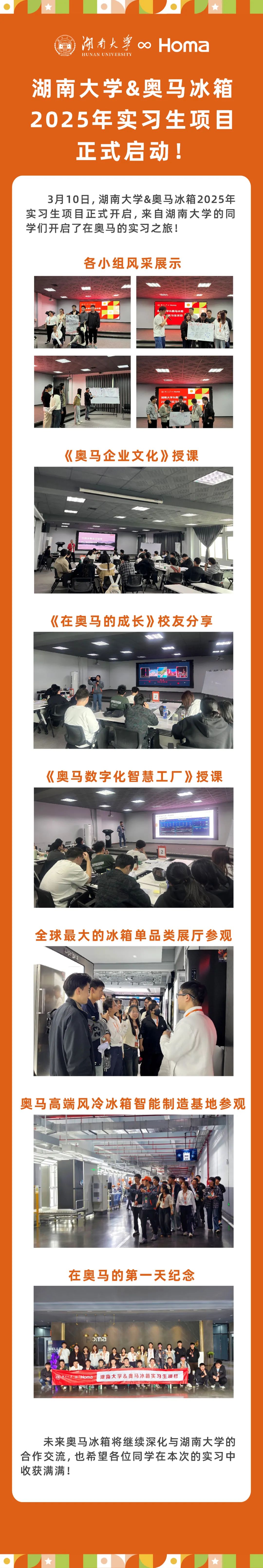 <p>闹南大∞<br/>Homa<br/>HUNAN UNIVERSITY</p>
<p>湖南大学&奥马冰箱<br/>2025年实习生项目<br/>正式启动!</p>
<p>3月10日,湖南大学&奥马冰箱2025年<br/>实习生项目正式开启,来自湖南大学的同<br/>学们开启了在奥马的实习之旅!</p>
<p>各小组风采展示</p>
<p>学&奥马冰粮<br/>实生项日</p>
<p>湖南大学&<br/>20</p>
<p>《奥马企业文化》授课</p>
<p>中m</p>
<p>《在奥马的成长》校友分享</p>
<p>)</p>
<p>《奥马数字化智慧工厂》授课</p>
<p>DOESSION</p>
<p>2</p>
<p>全球最大的冰箱单品类展厅参观</p>
<p>奥马高端风冷冰箱智能制造基地参观</p>
<p>在奥马的第一天纪念</p>
<p> </p>
<p>oHoma</p>
<p>湖南大学&奥马冰箱实习生项目</p>
<p>未来奥马冰箱将继续深化与湖南大学的<br/>合作交流,也希望各位同学在本次的实习中<br/>收获满满!</p>
