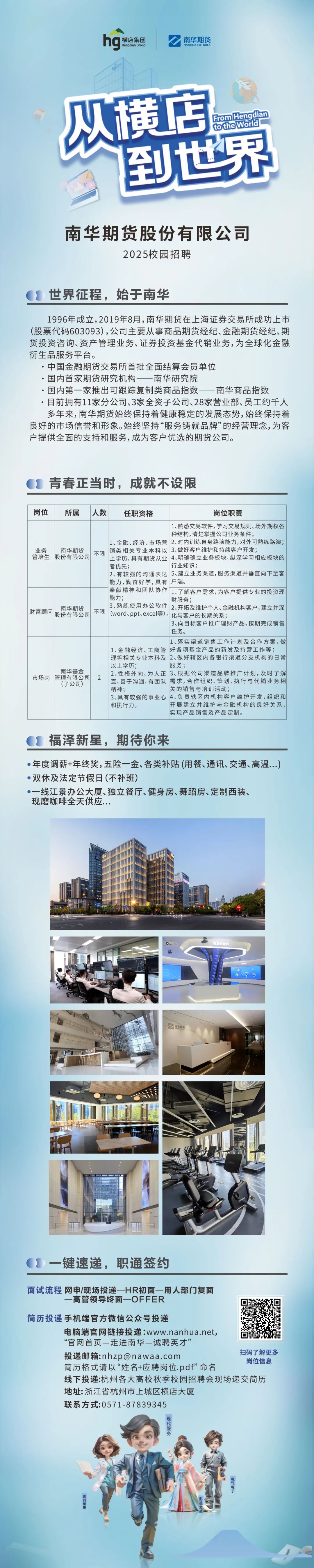 <p>ng<br/>横店集团</p>
<p>Hengdian Group</p>
<p>南华期货<br/>NANHUA FUTURES</p>
<p>从横店</p>
<p>tothe world<br/>FromHengdian<br/>到世界</p>
<p>南华期货股份有限公司</p>
<p>2025校园招聘</p>
<p>世界征程，始于南华</p>
<p>1996年成立,2019年8月,南华期货在上海证券交易所成功上市<br/>(股票代码603093),公司主要从事商品期货经纪、金融期货经纪、期<br/>货投资咨询、资产管理业务、证券投资基金代销业务,为全球化金融<br/>衍生品服务平台。</p>
<p>.中国金融期货交易所首批全面结算会员单位</p>
<p>.国内首家期货研究机构一南华研究院</p>
<p>.国内第一家推出可跟踪复制类商品指数一南华商品指数</p>
<p>.目前拥有11家分公司、3家全资子公司、28家营业部、员工约千人<br/>多年来,南华期货始终保持着健康稳定的发展态势,始终保持着<br/>良好的市场信誉和形象。始终坚持&ldquo;服务铸就品牌&rdquo;的经营理念,为客<br/>户提供全面的支持和服务,成为客户优选的期货公司。</p>
<p>青春正当时，成就不设限</p>
<p>岗位</p>
<p>所属</p>
<p>人数</p>
<p>任职资格</p>
<p>岗位职责</p>
<p>1、熟悉交易软件,学习交易规则、场外期权各<br/>种结构,清楚掌握公司业务条件;</p>
<p>1、金融、经济、市场营2、对内训练自身路演能力,对外可熟练路演;</p>
<p>业务<br/>南华期货</p>
<p>不限<br/>销类相关专业本科以3、做好客户维护和持续客户开发;<br/>管培生股份有限公司</p>
<p>上学历,具有期货从业4、明确确立业务板块,纵深学习相应板块的<br/>者优先;</p>
<p>行业知识;</p>
<p>2、有较强的沟通表达5、建立业务渠道,服务渠道并垂直向下至客<br/>能力,勤奋好学,具有户端。</p>
<p>奉献精神和团队协作<br/>1、了解客户需求,为客户提供专业的投资理<br/>能力;</p>
<p>财服务;</p>
<p>南华期货</p>
<p>3、熟练使用办公软件2、开拓及维护个人、金融机构客户,建立并深</p>
<p>财富顾问股份有限公司<br/>不限<br/>(word、ppt、excel等)。化与客户的长期关系;</p>
<p>3、向目标客户推广理财产品，按期完成销售<br/>任务。</p>
<p>1、落实渠道销售工作计划及合作方案,做</p>
<p>1、金融经济、工商管好各项基金产品的新发及持营工作等;<br/>理等相关专业本科及2、做好辖区内各银行渠道分支机构的日常<br/>以上学历;</p>
<p>服务;</p>
<p>南华基金</p>
<p>2、性格外向,为人正3、根据公司渠道品牌推广计划，及时了解</p>
<p>市场岗管理有限公司</p>
<p>2</p>
<p>直,善于沟通,有团队需求，合作组织、策划、执行与代销业务相</p>
<p>(子公司)</p>
<p>精神;</p>
<p>关的销售与培训活动;</p>
<p>3、具有较强的事业心4、负责辖区内机构客户维护开发，组织和<br/>和执行力。</p>
<p>开展建立并维护与金融机构的良好关系，<br/>实现产品销售及产品定制。</p>
<p>福泽新星，期待你来</p>
<p>●年度调薪+年终奖,五险一金、各类补贴(用餐、通讯、交通、高温...)<br/>●.双休及法定节假日(不补班)</p>
<p>一线江景办公大厦、独立餐厅、健身房、舞蹈房、定制西装、<br/>现磨咖啡全天供应..</p>
<p>算公</p>
<p>电味</p>
<p>键速递，职通签约</p>
<p>面试流程网申/现场投递一HR初面一用人部门复面</p>
<p>一高管领导终面一OFFER</p>
<p>简历投递手机端官方微信公众号投递</p>
<p>电脑端官网链接投递:www.nanhua.net,</p>
<p>&ldquo;官网首页一走进南华一诚聘英才&rsquo;&rdquo;</p>
<p>投递邮箱:****</p>
<p>扫码了解更多</p>
<p>简历格式请以&ldquo;姓名+应聘岗位.pdf&rdquo;命名</p>
<p>岗位信息</p>
<p>线下投递:杭州各大高校秋季校园招聘会现场递交简历<br/>地址:浙江省杭州市上城区横店大厦</p>
<p>联系方式:0571-87839345</p>
<p> </p>
<p> </p>
