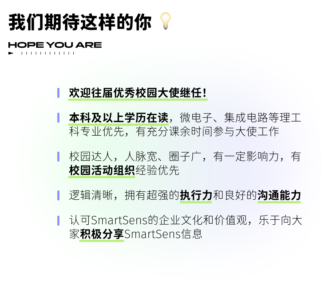 <p>我们期待这样的你<br/>HOPE YOU ARE</p>
<p>11111111111</p>
<p>欢迎往届优秀校园大使继任!</p>
<p>本科及以上学历在读，微电子、集成电路等理工<br/>科专业优先，有充分课余时间参与大使工作</p>
<p>校园达人，人脉宽、圈子广，有一定影响力，有<br/>校园活动组织经验优先</p>
<p>逻辑清晰，拥有超强的执行力和良好的沟通能力</p>
<p>认可SmartSens的企业文化和价值观，乐于向大<br/>家积极分享SmartSens信息</p>
