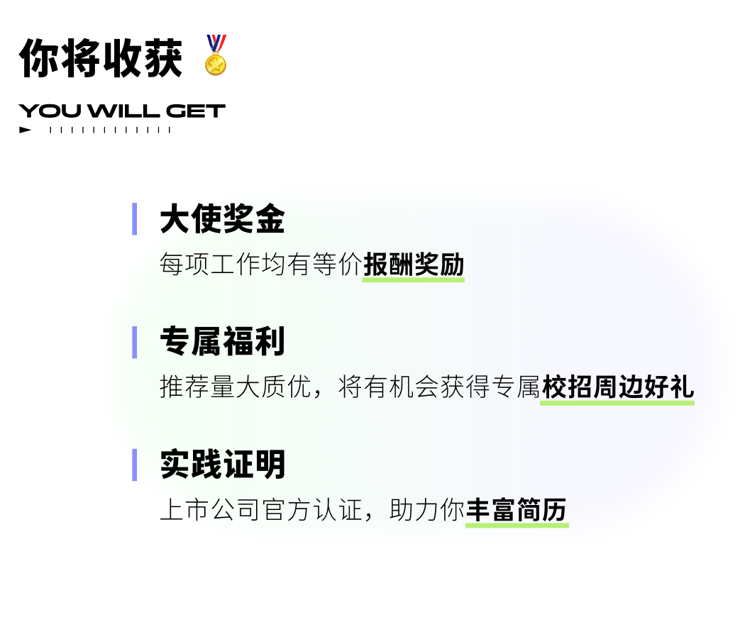 <p>你将收获<br/>V</p>
<p>YOU WILL CET<br/>1111<br/>1111111</p>
<p>大使奖金</p>
<p>每项工作均有等价报酬奖励</p>
<p>专属福利</p>
<p>推荐量大质优，将有机会获得专属校招周边好礼</p>
<p>实践证明</p>
<p>上市公司官方认证，助力你丰富简历</p>
