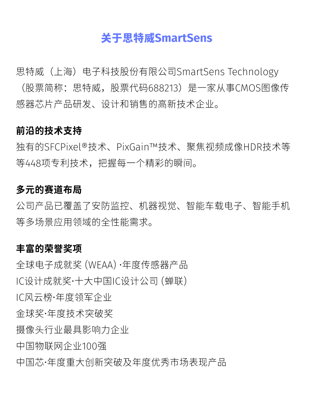 <p>关于思特威SmartSens</p>
<p>思特威(上海)电子科技股份有限公司SmartSensTechnology<br/>(股票简称:思特威，股票代码688213)是一家从事CMOS图像传<br/>感器芯片产品研发、设计和销售的高新技术企业。</p>
<p>前沿的技术支持</p>
<p>独有的SFCPixel@技术、PixGainTM技术、聚焦视频成像HDR技术等<br/>等448项专利技术，把握每一个精彩的瞬间。</p>
<p>多元的赛道布局</p>
<p>公司产品已覆盖了安防监控、机器视觉、智能车载电子、智能手机<br/>等多场景应用领域的全性能需求。</p>
<p>丰富的荣誉奖项</p>
<p>全球电子成就奖(WEAA).年度传感器产品</p>
<p>IC设计成就奖.十大中国IC设计公司(蝉联)</p>
<p>IC风云榜.年度领军企业</p>
<p>金球奖.年度技术突破奖</p>
<p>摄像头行业最具影响力企业</p>
<p>中国物联网企业100强</p>
<p>中国芯.年度重大创新突破及年度优秀市场表现产品</p>
