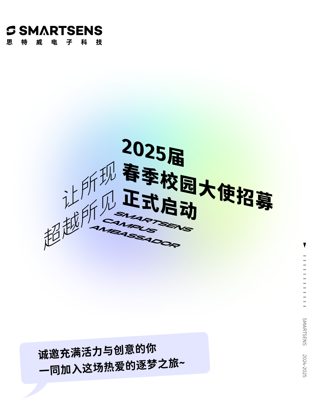 <p>S SMARTSENS<br/>思特威电子科技</p>
<p>2025届</p>
<p>春季校园大使招募<br/>让所现</p>
<p>见<br/>正式启动<br/>超越所</p>
<p>SMARTSE</p>
<p>4N<br/>QS</p>
<p>94SS49O4</p>
<p>诚邀充满活力与创意的你<br/>一同加入这场热爱的逐梦之旅~</p>
<p>11111111</p>
<p>SMARTSENS</p>
<p>2024-2025</p>
