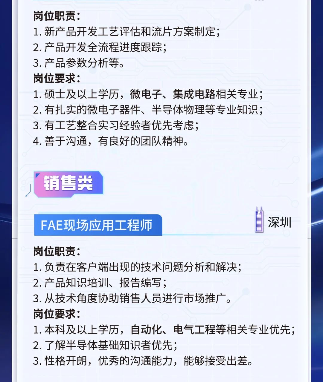 <p>岗位职责:</p>
<p>1.新产品开发工艺评估和流片方案制定;</p>
<p>2.产品开发全流程进度跟踪;</p>
<p>3. 产品参数分析等。</p>
<p>岗位要求:</p>
<p>1.硕士及以上学历，微电子、集成电路相关专业;<br/>2.有扎实的微电子器件、半导体物理等专业知识;<br/>3.有工艺整合实习经验者优先考虑;</p>
<p>4.善于沟通，有良好的团队精神。</p>
<p>销售类</p>
<p>FAE现场应用工程师</p>
<p>深圳</p>
<p>岗位职责:</p>
<p>1.负责在客户端出现的技术问题分析和解决;</p>
<p>2.产品知识培训、报告编写;</p>
<p>3.从技术角度协助销售人员进行市场推广。</p>
<p>岗位要求:</p>
<p>1.本科及以上学历，自动化、电气工程等相关专业优先;<br/>2.了解半导体基础知识者优先;</p>
<p>3.性格开朗，优秀的沟通能力，能够接受出差。</p>
