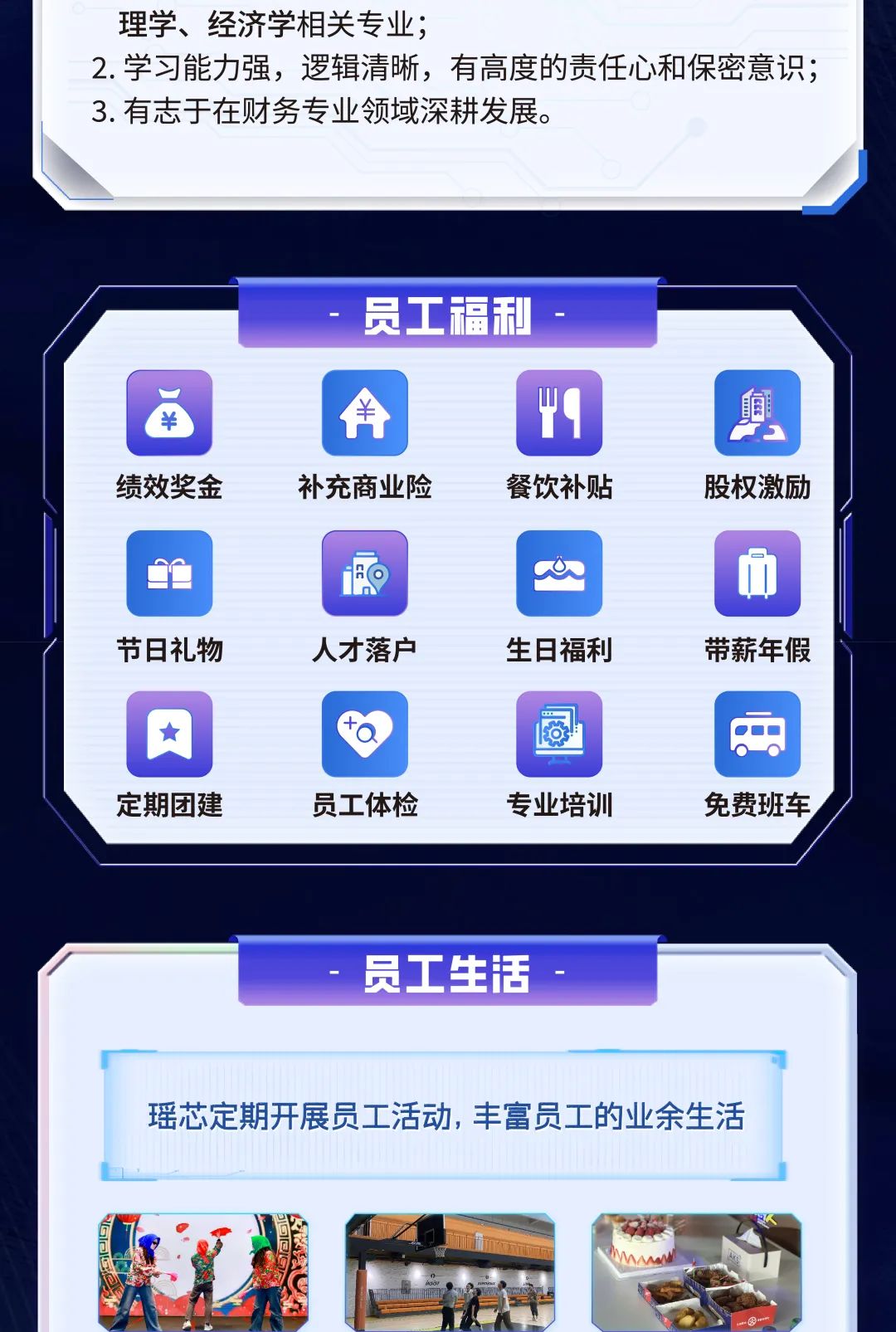 <p>定期团建员工体检专业培训</p>

<table>
<tr><td colspan="8">理学、经济学相关专业;2.学习能力强,逻辑清晰,有高度的责任心和保密意识;3.有志于在财务专业领域深耕发展。</td>
</tr>
<tr><td colspan="8">员工福利</td>
</tr>
<tr><td colspan="2">$</td>
<td></td>
<td>A</td>
<td></td>
<td rowspan="2">“9</td>
<td></td>
<td rowspan="2">剪</td>
</tr>
<tr><td colspan="2"></td>
<td></td>
<td></td>
<td></td>
<td></td>
</tr>
<tr><td colspan="8">绩效奖金 补充商业险 餐饮补贴 股权激励</td>
</tr>
<tr><td colspan="5">'O</td>
<td></td>
<td></td>
<td rowspan="3">D</td>
</tr>
<tr><td></td>
<td rowspan="2"></td>
<td colspan="3"></td>
<td>a</td>
<td></td>
</tr>
<tr><td></td>
<td colspan="3"></td>
<td></td>
<td></td>
</tr>
<tr><td colspan="8">节日礼物 人才落户 生日福利 带薪年假</td>
</tr>
<tr><td></td>
<td>肉</td>
<td></td>
<td></td>
<td></td>
<td> </td>
<td colspan="2"></td>
</tr>
<tr><td colspan="8"></td>
</tr>
<tr><td colspan="8"></td>
</tr>
<tr><td colspan="2"></td>
<td></td>
<td colspan="3">员工生活</td>
<td colspan="2"></td>
</tr>
<tr><td colspan="8">瑶芯定期开展员工活动,丰富员工的业余生活</td>
</tr>
<tr><td colspan="8">: w.石 十 O</td>
</tr>
</table>
