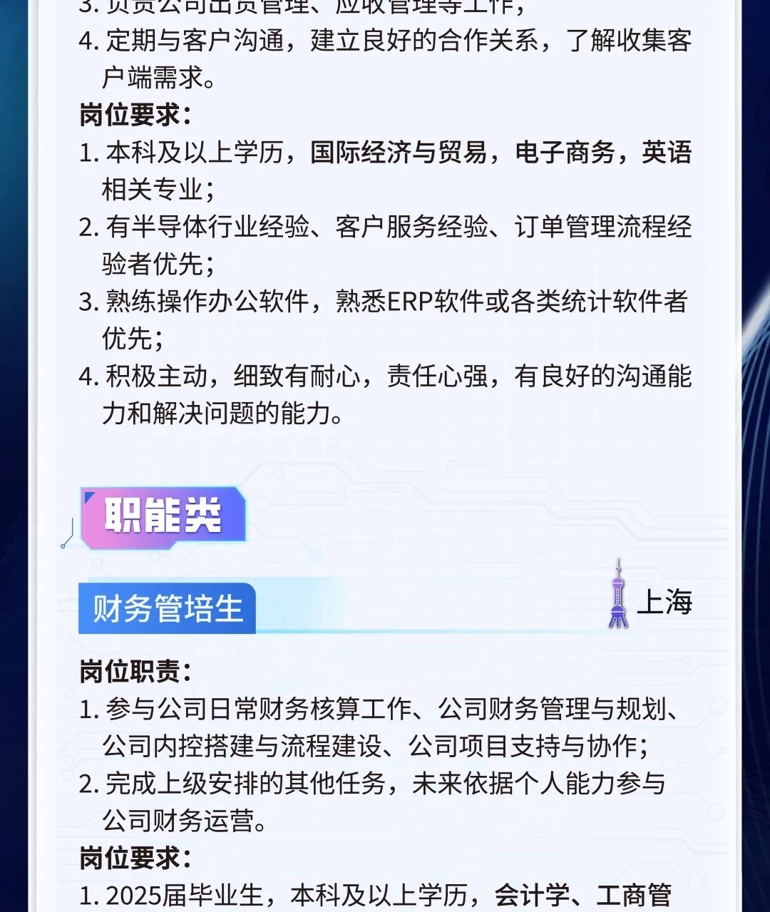 <p>3.贝贝公户山贝弓生、业以民理守工TF,</p>
<p>4.定期与客户沟通,建立良好的合作关系,了解收集客</p>
<p>户端需求。</p>
<p>岗位要求:</p>
<p>1.本科及以上学历,国际经济与贸易,电子商务,英语</p>
<p>相关专业;</p>
<p>2.有半导体行业经验、客户服务经验、订单管理流程经</p>
<p>验者优先;</p>
<p>3.熟练操作办公软件,熟悉ERP软件或各类统计软件者</p>
<p>优先;</p>
<p>4.积极主动,细致有耐心,责任心强,有良好的沟通能</p>
<p>力和解决问题的能力。</p>
<p>职能类</p>
<p>财务管培生示真上海</p>
<p>岗位职责:</p>
<p>1.参与公司日常财务核算工作、公司财务管理与规划、</p>
<p>公司内控搭建与流程建设、公司项目支持与协作;</p>
<p>2.完成上级安排的其他任务,未来依据个人能力参与</p>
<p>公司财务运营。</p>
<p>岗位要求:</p>
<p>1. 2025届毕业生,本科及以上学历,会计学、工商管</p>
