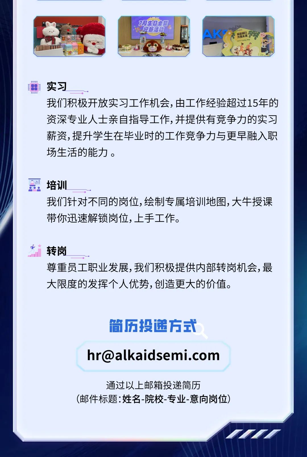 <p>明生日会墅</p>
<p>迎新活动. '</p>
<p>A子贸新来标</p>
<p>实习</p>
<p>我们积极开放实习工作机会,由工作经验超过15年的</p>
<p>资深专业人士亲自指导工作,并提供有竞争力的实习</p>
<p>薪资,提升学生在毕业时的工作竞争力与更早融入职</p>
<p>场生活的能力。</p>
<p>培训</p>
<p>我们针对不同的岗位,绘制专属培训地图,大牛授课</p>
<p>带你迅速解锁岗位,上手工作。</p>
<p>i转岗</p>
<p>尊重员工职业发展,我们积极提供内部转岗机会,最</p>
<p>大限度的发挥个人优势,创造更大的价值。</p>
<p>简历投递方式</p>
<p>****</p>
<p>通过以上邮箱投递简历</p>
<p>(邮件标题:姓名-院校专业-意向岗位)</p>
