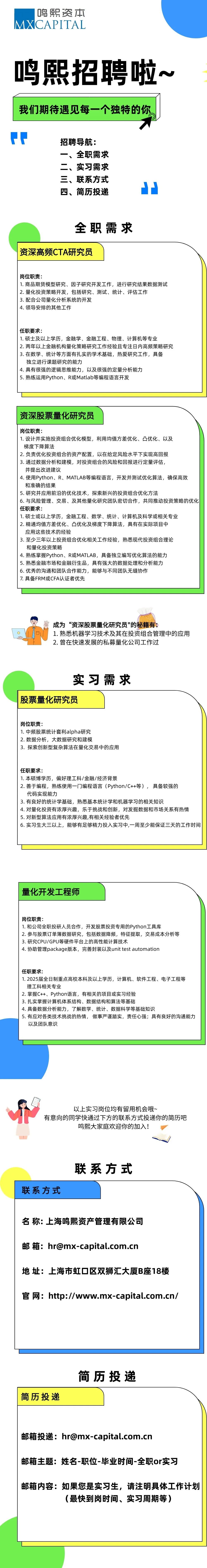 <p>鸣熙资本<br/>MXCAPITAL</p>
<p>鸣熙招聘啦~<br/>我们期待遇见每一个独特的你</p>
<p>招聘导航:<br/>一、全职需求<br/>二、实习需求<br/>三、联系方式<br/>四、简历投递</p>
<p>全职需求</p>
<p>资深高频CTA研究员</p>
<p>岗位职责:</p>
<p>1.商品期货模型研究、因子研究开发工作，进行研究结果数据测试<br/>2.量化投资策略开发，包括研究、测试、统计、评估工作</p>
<p>3.配合公司量化分析系统的开发</p>
<p>4.领导安排的其他工作</p>
<p>任职要求:</p>
<p>1.硕士及以上学历，金融学、金融工程、物理、计算机等专业</p>
<p>2.两年以上金融机构量化策略研究工作经验且专注日内高频策略研究<br/>3.在数学、统计等方面有扎实的学术基础，热爱研究工作，具备</p>
<p>独立进行课题研究的能力</p>
<p>4.具有很强的逻辑思维能力，以及很强的定量分析能力</p>
<p>5.熟练运用Python、R或Matlab等编程语言开发</p>
<p>资深股票量化研究员</p>
<p>岗位职责:</p>
<p>1.设计并实施投资组合优化模型，利用均值方差优化、凸优化、以及</p>
<p>梯度下降算法</p>
<p>2.负责优化投资组合的资产配置，以在给定风险水平下实现高回报</p>
<p>3.通过数据分析和建模，对投资组合的风险和回报进行定量评估,</p>
<p>并提出改进建议</p>
<p>4.使用Python、R、MATLAB等编程语言，开发并测试优化算法，确保高效<br/>和准确的结果</p>
<p>5.研究并应用前沿的优化技术，探索新兴的投资组合优化方法</p>
<p>6.与风险管理、交易、及其他量化研究团队密切合作，共同推动投资策略的优化<br/>任职要求:</p>
<p>1.硕士或以上学历，金融工程、数学、统计、计算机及科学或相关专业</p>
<p>2.精通均值方差优化、凸优化及梯度下降算法，具有在实际项目中</p>
<p>应用这些技术的经验</p>
<p>3.至少三年以上投资组合优化相关工作经验，熟悉现代投资组合理论</p>
<p>和量化投资策略</p>
<p>4.熟练掌握Python、R或MATLAB，具备独立编写优化算法的能力</p>
<p>5.熟悉金融市场和金融衍生品，具有强大的数据处理和分析能力</p>
<p>6.优秀的沟通和团队合作能力，能够与不同团队无缝协作</p>
<p>7.具备FRM或CFA认证者优先</p>
<p>cm</p>
<p>《成为&ldquo;资深股票量化研究员"的秘籍有:</p>
<p>1.熟悉机器学习技术及其在投资组合管理中的应用<br/>2.曾在快速发展的私募量化公司工作过</p>
<p>实习需求</p>
<p>股票量化研究员</p>
<p>岗位职责:</p>
<p>1.中频股票统计套利alpha研究</p>
<p>2. 数据分析，大数据研究和建模</p>
<p>3.探索创新型复杂算法在量化交易中的应用</p>
<p>任职要求:</p>
<p>1.本硕博学历，偏好理工科/金融/经济背景</p>
<p>2.善于编程，熟练使用一门编程语言(Python/C++等)，具备较强的</p>
<p>代码实现能力</p>
<p>3.有良好的统计学基础，熟悉基本统计学和机器学习的相关知识</p>
<p>4.对量化投资有浓厚兴趣，乐于挑战和创新，对发掘数据和市场关系有热情<br/>5.对新型算法应用有浓厚兴趣,有相关经验者优先</p>
<p>6.实习生大三以上，能够有足够精力投入实习中,一周至少能保证三天的工作时间</p>
<p>量化开发工程师</p>
<p>岗位职责:</p>
<p>1.和公司全职投研人员合作，开发股票投资专用的Python工具库</p>
<p>2.参与股票订单簿数据研究，包括数据降频，特征提取，交易成本分析等<br/>3.研究CPU/GPU等硬件平台上的高性能计算技术</p>
<p>4.协助管理package版本，完善封装以及unittestautomation</p>
<p>任职要求:</p>
<p>1.2025届全日制重点高校本科及以上学历，计算机、软件工程、电子工程等<br/>理工科相关专业</p>
<p>2.掌握C++、Python语言，有相关的项目或实习经验</p>
<p>3.扎实掌握计算机体系结构、数据结构和算法等基础</p>
<p>4.具备数据分析能力，了解数学、统计、数据科学等基础知识</p>
<p>5.有应对各类技术挑战的热情，做事严谨踏实，责任心强;具有良好的沟通能力<br/>以及团队意识</p>
<p>以上实习岗位均有留用机会哦~</p>
<p>有意向的同学快通过下方的联系方式投递你的简历吧</p>
<p>鸣熙大家庭欢迎你的加入!</p>
<p>联系方式</p>
<p>联系方式</p>
<p>名称:上海鸣熙资产管理有限公司</p>
<p>邮箱:****</p>
<p>地址:上海市虹口区双狮汇大厦B座18楼<br/>官网:http://www.mx-capital.com.cn/</p>
<p>简历投递</p>
<p>简历投递</p>
<p>邮箱投递:****</p>
<p>邮箱主题:姓名-职位-毕业时间-全职or实习</p>
<p>邮箱内容:如果您是实习生，请注明具体工作计划</p>
<p>(最快到岗时间、实习周期等)</p>
