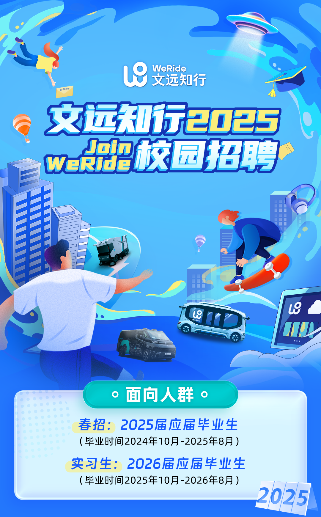 <p> "</p>
<p>19WeRide文远知行</p>
<p>offer</p>
<p>文远知行2025</p>
<p>WeRide招校园招聘</p>
<p>出</p>
<p>L9Le</p>
<p>MI</p>
<p>...</p>
<p> 面向人群。 </p>
<p>春招: 2025届应届毕业生</p>
<p>(毕业时间2024年10月-2025年8月)</p>
<p>实习生: 2026届应届毕业生</p>
<p>(毕业时间2025年10月-2026年8月)</p>
<p>2025</p>
