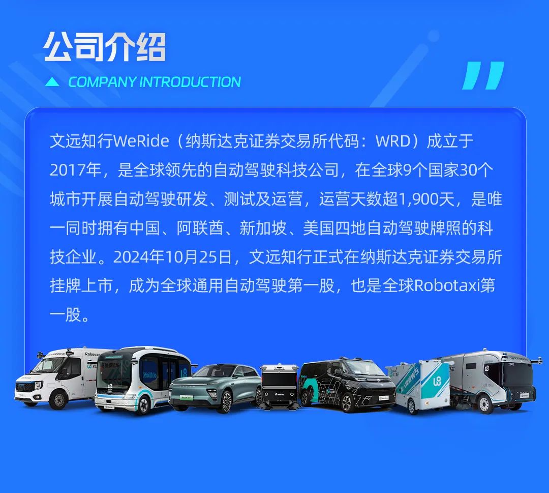 <p>公司介绍</p>
<p>COMPANYINTRODUCTION</p>
<p>文远知行WeRide(纳斯达克证券交易所代码:WRD)成立于<br/>2017年，是全球领先的自动驾驶科技公司，在全球9个国家30个<br/>城市开展自动驾驶研发、测试及运营，运营天数超1,900天，是唯<br/>一同时拥有中国、阿联酋、新加坡、美国四地自动驾驶牌照的科<br/>技企业。2024年10月25日，文远知行正式在纳斯达克证券交易所<br/>挂牌上市，成为全球通用自动驾驶第一股，也是全球Robotaxi第<br/>一股。</p>
<p>A0</p>
<p>H</p>
<p> </p>
