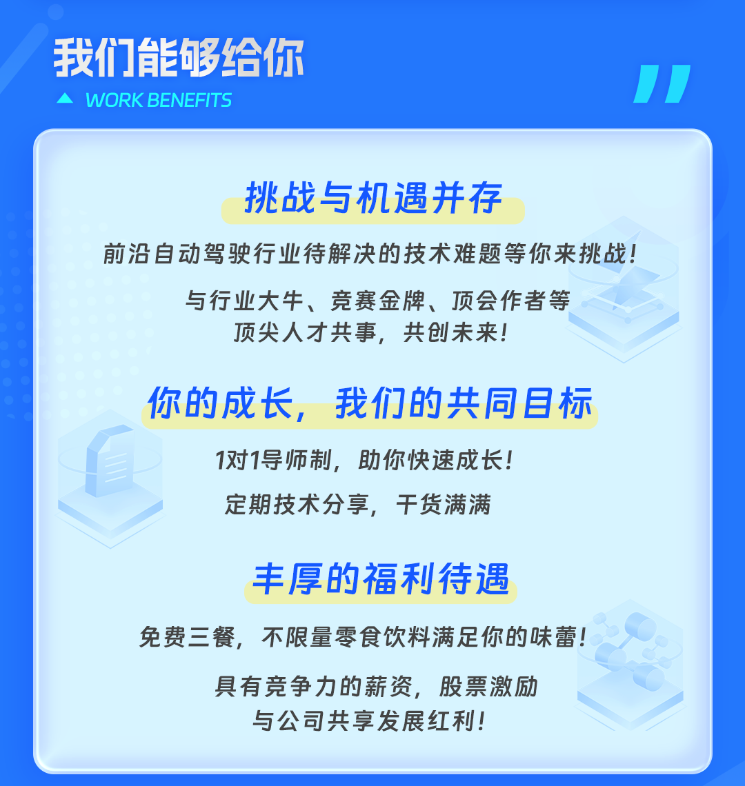 <p>我们食够给你</p>
<p>]</p>
<p>WORKBENEFITS</p>
<p>挑战与机遇并存</p>
<p>前沿自动驾驶行业待解决的技术难题等你来挑战!</p>
<p>与行业大牛、竞赛金牌、顶会作者等</p>
<p>顶尖人才共事,共创未来!</p>
<p>你的成长,我们的共同目标</p>
<p>1对1导师制,助你快速成长!</p>
<p>定期技术分享,干货满满</p>
<p>丰厚的福利待遇</p>
<p>免费三餐,不限量零食饮料满足你的味蕾!</p>
<p>具有竞争力的薪资,股票激励</p>
<p>与公司共享发展红利!</p>
