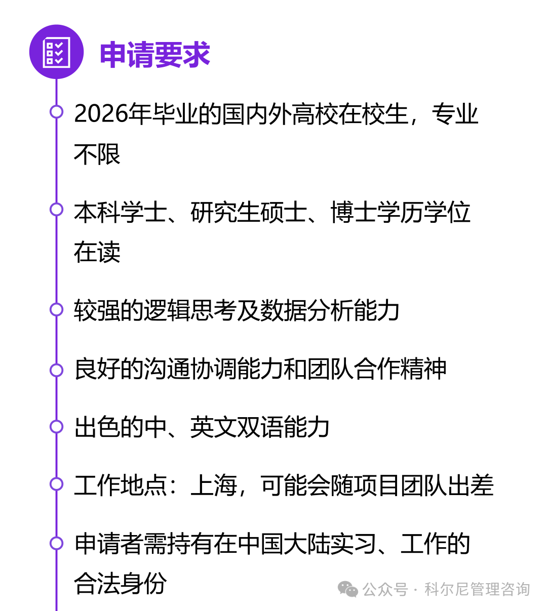 <p>國申请要求</p>
<p>) 2026年毕业的国内外高校在校生,专业</p>
<p>不限</p>
<p>)本科学士、研究生硕士、博士学历学位</p>
<p>在读</p>
<p>)较强的逻辑思考及数据分析能力</p>
<p>良好的沟通协调能力和团队合作精神</p>
<p>)出色的中、英文双语能力</p>
<p>)工作地点:上海,可能会随项目团队出差</p>
<p>)申请者需持有在中国大陆实习、工作的</p>
<p>合法身份公众号。科尔尼管理咨询</p>