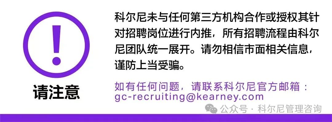 <p>请注意</p>
<p>科尔尼未与任何第三方机构合作或授权其针<br/>对招聘岗位进行内推,所有招聘流程由科尔<br/>尼团队统一展开。请勿相信市面相关信息,<br/>谨防上当受骗。</p>
<p>如有任何问题,请联系科尔尼官方邮箱:<br/>****</p>
<p>公众号.科尔尼管理咨询</p>