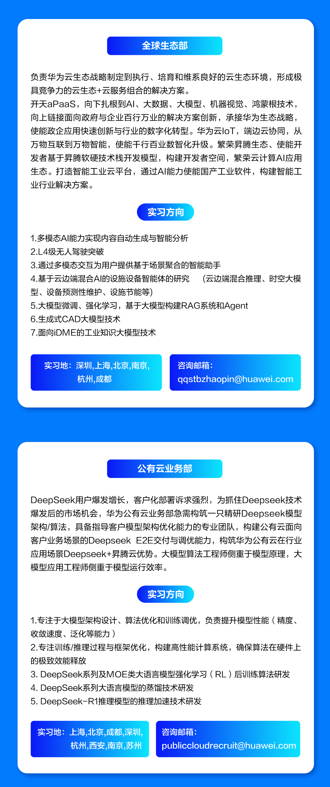 <p>全球生态部</p>
<p>负责华为云生态战略制定到执行、培育和维系良好的云生态环境，形成极<br/>具竞争力的云生态+云服务组合的解决方案。</p>
<p>开天aPaaS，向下扎根到AI、大数据、大模型、机器视觉、鸿蒙根技术，<br/>向上链接面向政府与企业百行万业的解决方案创新，承接华为生态战略，<br/>使能政企应用快速创新与行业的数字化转型。华为云IoT，端边云协同，从<br/>万物互联到万物智能，使能千行百业数智化升级。繁荣昇腾生态、使能开<br/>发者基于异腾软硬技术栈开发模型，构建开发者空间，繁荣云计算AI应用<br/>生态。打造智能工业云平台，通过AI能力使能国产工业软件，构建智能工<br/>业行业解决方案。</p>
<p>实习方向</p>
<p>1.多模态AI能力实现内容自动生成与智能分析</p>
<p>2.L4级无人驾驶突破</p>
<p>3.通过多模态交互为用户提供基于场景聚合的智能助手</p>
<p>4.基于云边端混合AI的设施设备智能体的研究<br/>(云边端混合推理、时空大模<br/>型、设备预测性维护、设施节能等)</p>
<p>5.大模型微调、强化学习，基于大模型构建RAG系统和Agent</p>
<p>6.生成式CAD大模型技术</p>
<p>7.面向iDME的工业知识大模型技术</p>
<p>实习地:深圳，上海,北京，南京，</p>
<p>杭州.成都</p>
<p>咨询邮箱:</p>
<p>****</p>
<p>公有云业务部</p>
<p>DeepSeek用户爆发增长，客户化部署诉求强烈，为抓住Deepseek技术<br/>爆发后的市场机会，华为公有云业务部急需构筑一只精研Deepseek模型<br/>架构/算法，具备指导客户模型架构优化能力的专业团队，构建公有云面向<br/>客户业务场景的DeepseekE2E交付与调优能力，构筑华为公有云在行业<br/>应用场景Deepseek+异腾云优势。大模型算法工程师侧重于模型原理，大<br/>模型应用工程师侧重于模型运行效率。</p>
<p>实习方向</p>
<p>1.专注于大模型架构设计、算法优化和训练调优，负责提升模型性能(精度、<br/>收敛速度、泛化等能力)</p>
<p>2.专注训练/推理过程与框架优化，构建高性能计算系统，确保算法在硬件上<br/>的极致效能释放</p>
<p>3.DeepSeek系列及MOE类大语言模型强化学习(RL)后训练算法研发<br/>4.DeepSeek系列大语言模型的蒸馏技术研发</p>
<p>5.DeepSeek-R1推理模型的推理加速技术研发</p>
<p>实习地:上海,北京，成都,深圳</p>
<p>杭州，西安，南京，苏州</p>
<p>咨询邮箱:</p>
<p>****</p>

