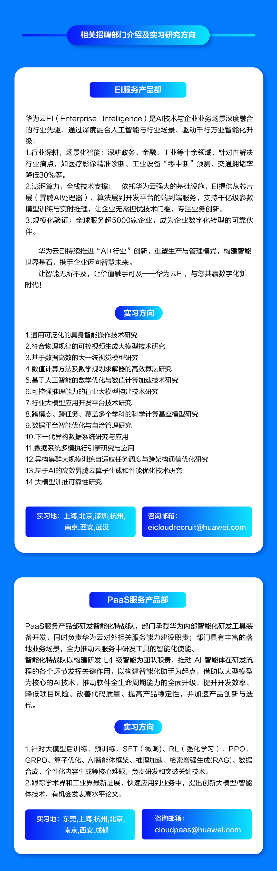 <p>相关招聘部门介绍及实习研究方向</p>
<p>EI服务产品部</p>
<p>华为云EI(Enterprise<br/>Intelligence)是Al技术与企业业务场景深度融合<br/>的行业先驱，通过深度融合人工智能与行业场景，驱动千行万业智能化升<br/>级:</p>
<p>1.行业深耕，场景化智能:深耕政务、金融、工业等十余领域，针对性解决<br/>行业痛点，如医疗影像精准诊断、工业设备“零中断”预测、交通拥堵率<br/>降低30%等。</p>
<p>2.澎湃算力，全栈技术支撑:依托华为云强大的基础设施，EI提供从芯片<br/>层(异腾AI处理器)、算法层到开发平台的端到端服务，支持干亿级参数<br/>模型训练与实时推理，让企业无需担忧技术门槛，专注业务创新。</p>
<p>3.规模化验证:全球服务超5000家企业，成为企业数字化转型的可靠伙<br/>伴。</p>
<p>华为云EI持续推进“AI+行业”创新，重塑生产与管理模式，构建智能<br/>世界基石，携手企业迈向智慧未来。</p>
<p>让智能无所不及，让价值触手可及一华为云EI，与您共赢数字化新<br/>时代!</p>
<p>实习方向</p>
<p>1.通用可泛化的具身智能操作技术研究</p>
<p>2.符合物理规律的可控视频生成大模型技术研究</p>
<p>3.基于数据高效的大一统视觉模型研究</p>
<p>4.数值计算方法及数学规划求解器的高效算法研究</p>
<p>5.基于人工智能的数学优化与数值计算加速技术研究</p>
<p>6.可控强推理能力的行业大模型构建技术研究</p>
<p>7.行业大模型应用开发平台技术研究</p>
<p>8.跨模态、跨任务、覆盖多个学科的科学计算基座模型研究<br/>9.数据平台智能优化与自治管理研究</p>
<p>10.下一代异构数据系统研究与应用</p>
<p>11.数据系统多模执行引擎研究与应用</p>
<p>12.异构集群大规模训练自适应任务调度与跨架构通信优化研究<br/>13.基于AI的高效昇腾云算子生成和性能优化技术研究</p>
<p>14.大模型训推可靠性研究</p>
<p>实习地:上海,北京,深圳,杭州，</p>
<p>南京,西安,武汉</p>
<p>咨询邮箱:</p>
<p>****</p>
<p>PaaS服务产品部</p>
<p>PaaS服务产品部研发智能化特战队，部门承载华为内部智能化研发工具装<br/>备开发，同时负责华为云对外相关服务能力建设职责;部门具有丰富的落<br/>地业务场景，全力推动云服务中研发工具的智能化使能。</p>
<p>智能化特战队以构建研发L4级智能为团队职责，推动AI 智能体在研发流<br/>程的各个环节发挥关键作用，以构建智能化助手为起点，借助以大型模型<br/>为核心的AI技术，推动软件全生命周期能力的全面升级，提升开发效率、<br/>降低项目风险、改善代码质量、提高产品稳定性，并加速产品创新与迭<br/>代。</p>
<p>实习方向</p>
<p>1.针对大模型后训练、预训练、SFT(微调)、RL(强化学习)、PPO、<br/>GRPO、算子优化、AI智能体框架、推理加速、检索增强生成(RAG)、数据<br/>合成、个性化内容生成等核心难题，负责研发和突破关键技术。</p>
<p>2.跟踪学术界和工业界最新进展，快速应用到业务中，提出创新大模型/智能<br/>体技术，有机会发表高水平论文。</p>
<p>实习地:东莞，上海，杭州,北京</p>
<p>南京，西安,成都</p>
<p>咨询邮箱:</p>
<p>****</p>
