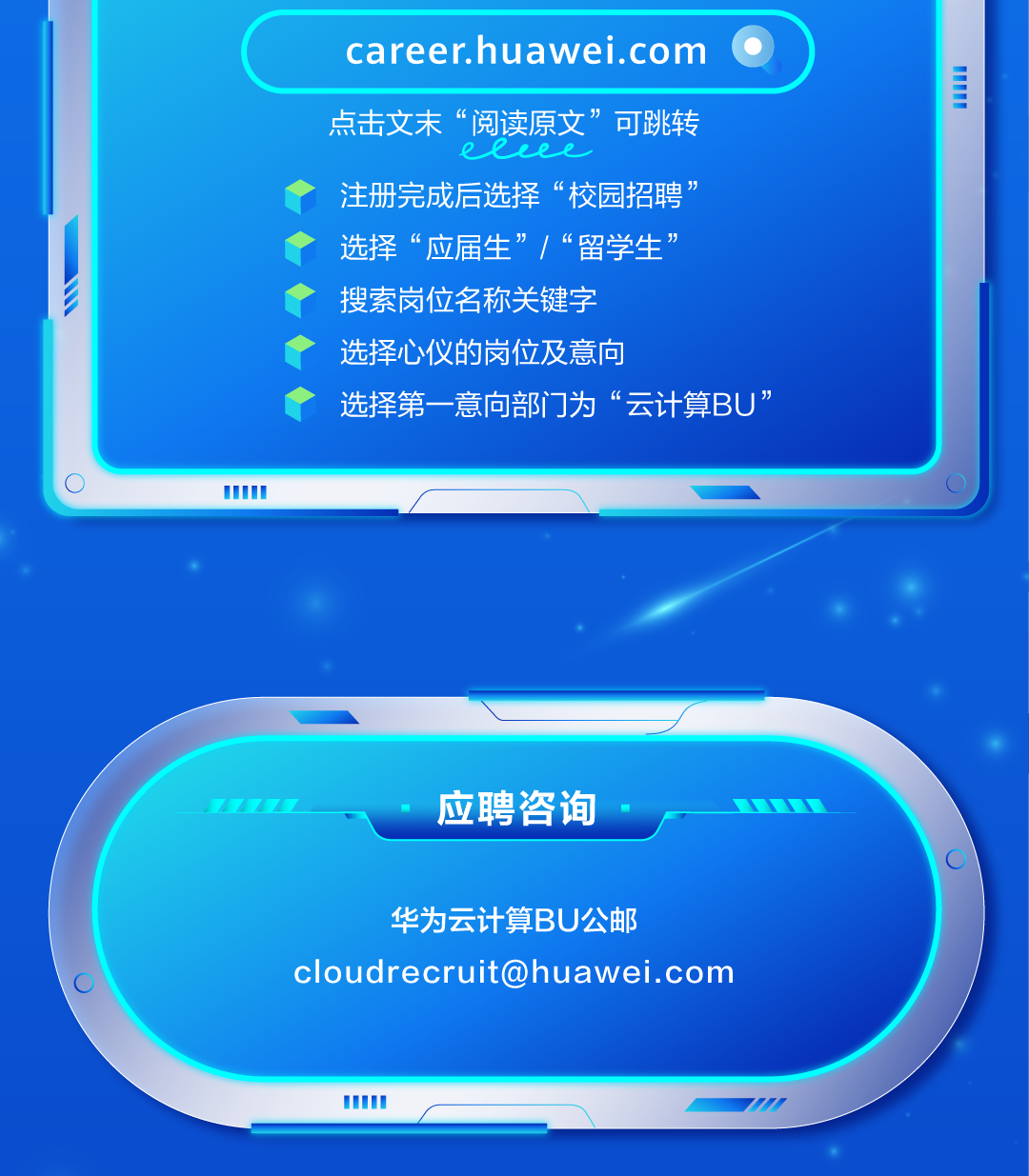 <p>career.huawei.com</p>
<p>TT</p>
<p>点击文末&ldquo;阅读原文&rdquo;</p>
<p>&rdquo;可跳转</p>
<p>eLLee</p>
<p>注册完成后选择&ldquo;校园招聘</p>
<p>选择&ldquo;应届生&rdquo;/&ldquo;留学生&rdquo;</p>
<p>搜索岗位名称关键字</p>
<p>选择心仪的岗位及意向</p>
<p>选择第一意向部门为</p>
<p>中&ldquo;云计算BU&rdquo;</p>
<p>(</p>
<p>O</p>
<p>7777</p>
<p>应聘咨询</p>
<p>C</p>
<p>华为云计算BU公邮</p>
<p>****</p>
<p>TD</p>
