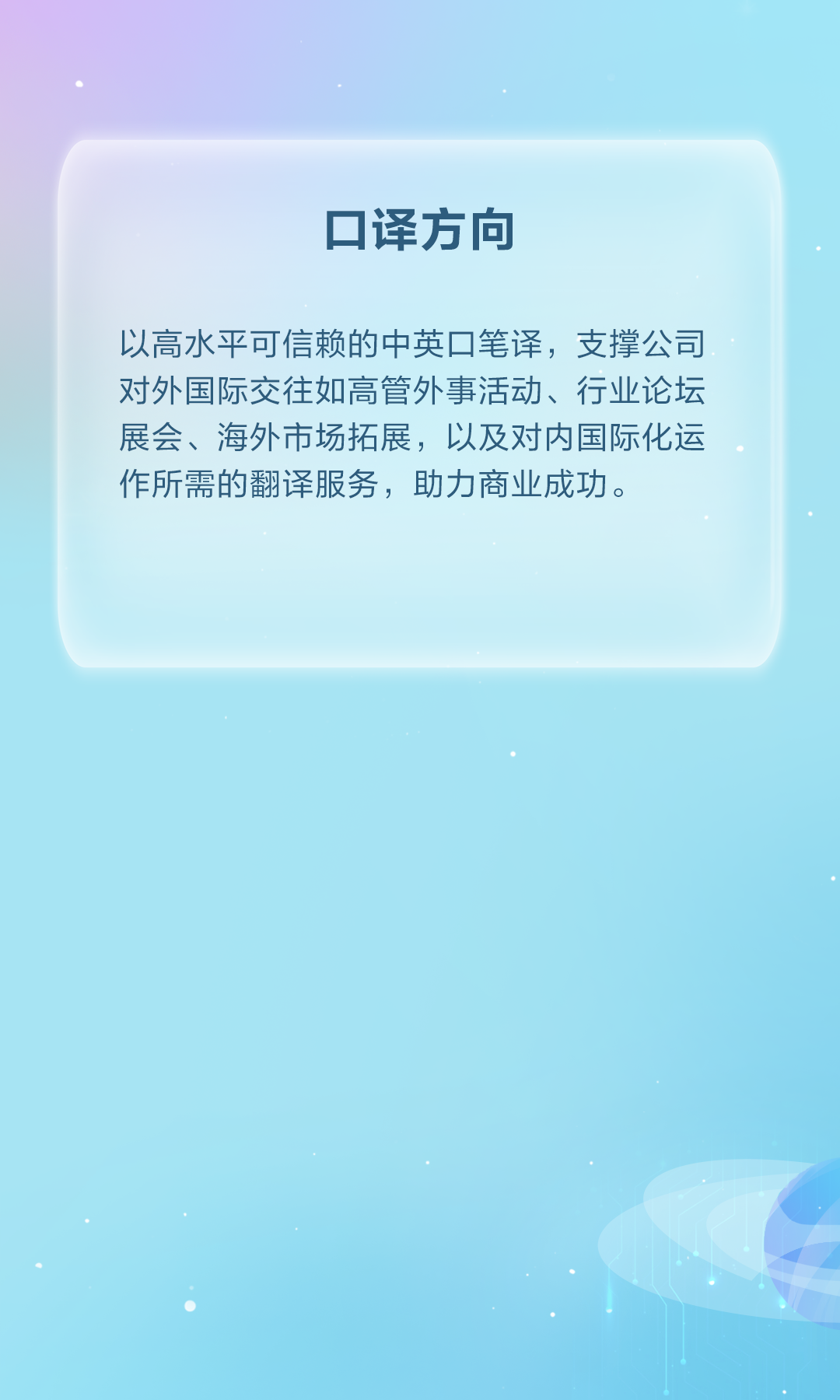 <p>口译方向</p>
<p>以高水平可信赖的中英口笔译,支撑公司</p>
<p>对外国际交往如高管外事活动、行业论坛</p>
<p>展会、海外市场拓展，以及对内国际化运</p>
<p>作所需的翻译服务，助力商业成功。</p>
