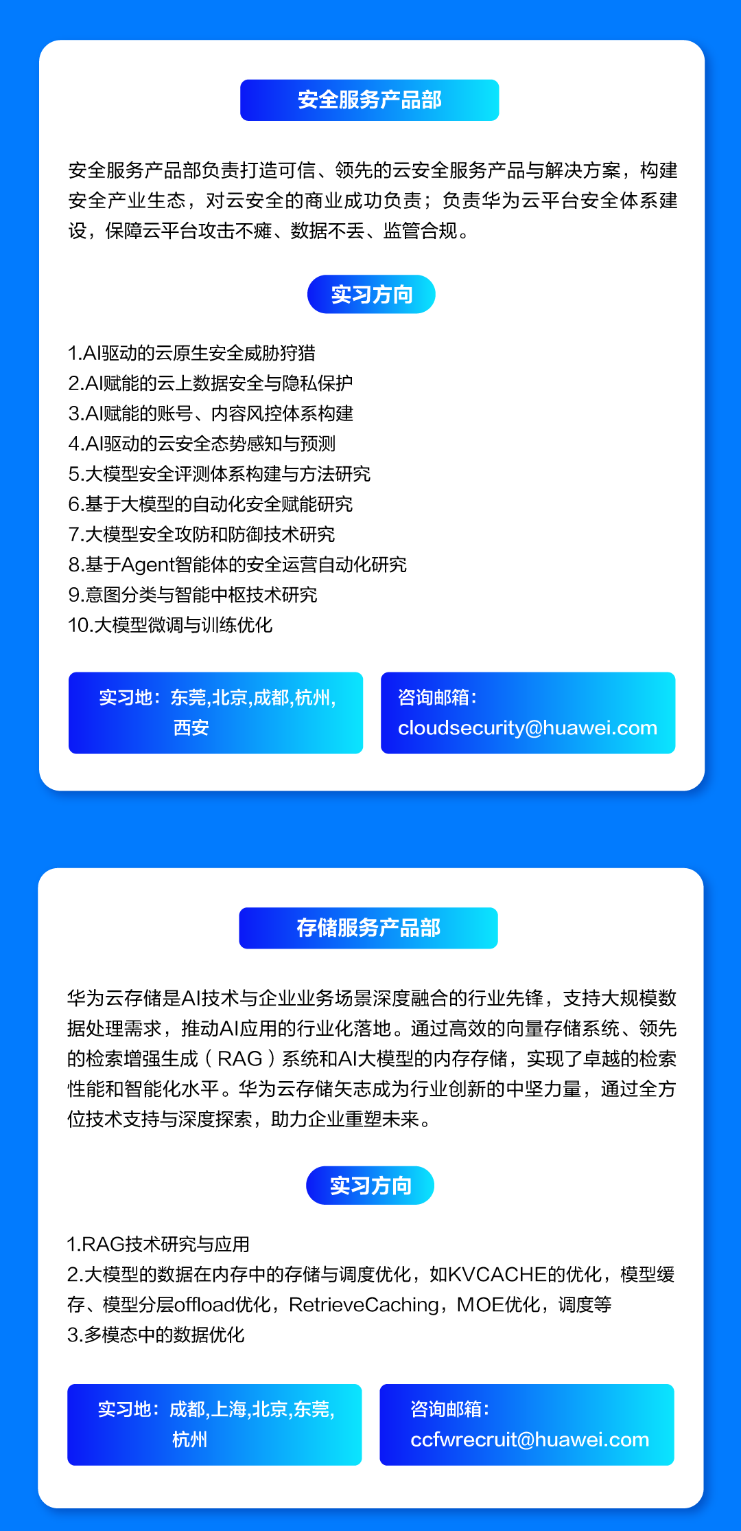 <p>安全服务产品部</p>
<p>安全服务产品部负责打造可信、领先的云安全服务产品与解决方案，构建<br/>安全产业生态，对云安全的商业成功负责;负责华为云平台安全体系建<br/>设，保障云平台攻击不瘫、数据不丢、监管合规。</p>
<p>实习方向</p>
<p>1.AI驱动的云原生安全威胁狩猎</p>
<p>2.AI赋能的云上数据安全与隐私保护<br/>3.AI赋能的账号、内容风控体系构建</p>
<p>4.AI驱动的云安全态势感知与预测</p>
<p>5.大模型安全评测体系构建与方法研究<br/>6.基于大模型的自动化安全赋能研究<br/>7.大模型安全攻防和防御技术研究</p>
<p>8.基于Agent智能体的安全运营自动化研究<br/>9.意图分类与智能中枢技术研究</p>
<p>10.大模型微调与训练优化</p>
<p>实习地:东莞,北京，成都,杭州.</p>
<p>西安</p>
<p>咨询邮箱:</p>
<p>****</p>
<p>存储服务产品部</p>
<p>华为云存储是AI技术与企业业务场景深度融合的行业先锋，支持大规模数<br/>据处理需求，推动AI应用的行业化落地。通过高效的向量存储系统、领先<br/>的检索增强生成(RAG)系统和AI大模型的内存存储，实现了卓越的检索<br/>性能和智能化水平。华为云存储矢志成为行业创新的中坚力量，通过全方<br/>位技术支持与深度探索，助力企业重塑未来。</p>
<p>实习方向</p>
<p>1.RAG技术研究与应用</p>
<p>2.大模型的数据在内存中的存储与调度优化，如KVCACHE的优化，模型缓<br/>存、模型分层offload优化，RetrieveCaching，MOE优化，调度等</p>
<p>3.多模态中的数据优化</p>
<p>实习地:成都,上海,北京,东莞</p>
<p>杭州</p>
<p>咨询邮箱:</p>
<p>****</p>
