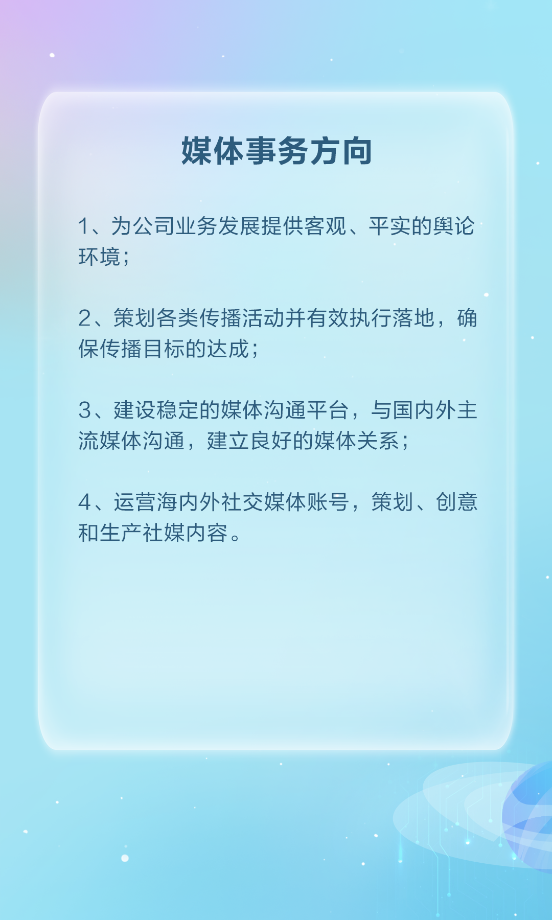 <p>媒体事务方向</p>
<p>1、为公司业务发展提供客观、平实的舆论</p>
<p>环境；</p>
<p>2、策划各类传播活动并有效执行落地，确</p>
<p>保传播目标的达成:</p>
<p>3、建设稳定的媒体沟通平台，与国内外主</p>
<p>流媒体沟通，建立良好的媒体关系；</p>
<p>4、运营海内外社交媒体账号，策划、创意</p>
<p>和生产社媒内容。</p>
